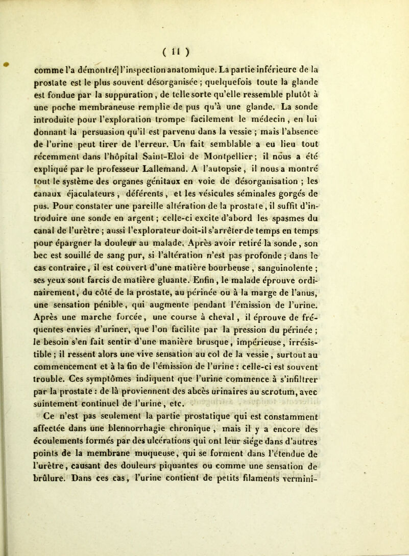 comme l’a demonlréj l’inspcclion anatomique. La partie inferieure de la prostate est le plus souvent désorganisée ; quelquefois toute la glande est fondue par la suppuration, de telle sorte qu’elle ressemble plutôt à une poche membraneuse remplie de pus qu’à une glande. La sonde introduite pour l’exploration trompe facilement le médecin , en lui donnant la persuasion qu’il est parvenu dans la vessie ; mais l’absence de l’urine peut tirer de l’erreur. Un fait semblable a eu lieu tout récemment dans l’hôpital Saint-Eloi de Montpellier; il nous a été expliqué par le professeur Lallemand. A l’autopsie^ il nous a montré tout le système des organes génitaux en voie de désorganisation ; les canaux éjaculateurs , déférents , et les vésicules séminales gorgés de pus. Pour constater une pareille altération de la prostate , il suffit d’in- troduire une sonde en argent ; celle-ci excite d’abord les spasmes du canal de l’urètre ; aussi l’explorateur doit-il s’arrêter de temps en temps pour épargner la douleur au malade. Après avoir retiré la sonde , son bec est souillé de sang pur, si l’altération n’est pas profonde ; dans le cas contraire, il est couvert d’une matière bourbeuse , sanguinolente ; ses yeux sont farcis de matière gluante. Enfin , le malade éprouve ordi- nairement, du côté de la prostate, au périnée ou à la marge de l’anus, une sensation pénible , qui augmente pendant l’émission de l’urine. Après une marche forcée, une course à cheval , il éprouve de fré- quentes envies d’uriner, que l’on facilite par la pression du périnée ; Je besoin s’en fait sentir d’une manière brusque, impérieuse, irrésis- tible ; il ressent alors une vive sensation au col de la vessie, surtout au commencement et à la fin de l’émission de l’urine : celle-ci est souvent trouble. Ces symptômes indiquent que l’urine commence à s’infiltrer par la prostate : de là proviennent des abcès urinaires au scrotum, avec suintement continuel de l’urine, etc. - Ce n’est pas seulement la partie prostatique qui est constamment affectée dans une blennorrhagie chronique , mais il y a encore des écoulements formés par des ulcérations qui ont leur siège dans d’autres points de la membrane muqueuse, qui se forment dans l’étendue de l’urètre, causant des douleurs piquantes ou comme une sensation de brûlure. Dans ces cas, l’urine contient de petits filaments vermini-