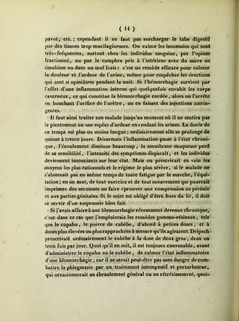 pavot, etc. ; cependant il ne faut pas surcharger le tube digestif par des tisanes trop mucilagineuses. On calme les insomnies qui sont très-fréquentes, surtout chez les individus sanguins, par l’opium fractionné, ou par le camphre pris à l’intérieur avec du sucre en émulsion ou dans un œuf frais ; c’est un remède efficace pour calmer la douleur et l’ardeur de l’urine, même pour empêcher les érections qui sont si opiniâtres pendant la nuit. Si l’hémorrhagie survient par l’effet d’une inflammation interne qui quelquefois envahit les corps caverneux , ce qui constitue la blennorrhagie cordée, alors on l’arrête en bouchant l’orifice de l’urètre, ou en faisant des injections astrin- gentes. 11 faut ainsi traiter son malade jusqu’au moment où il ne sentira pas le picotement ou une espèce d’ardeur en rendant les urines. La durée de ce temps est plus ou moins longue; ordinairement elle se prolonge de (]uinze à trente jours. Désormais l’inflammation passe à l’état chroni- (}ue, l’écoulement diminue beaucoup, la membrane muqueuse perd de sa sensibilité, l’intensité des symptômes disparaît, et les individus deviennent insouciants sur leur état. Mais on prescrirait en vain les moyens les plus rationnels et le régime le plus sévère, si le malade ne s’abstenait pas en même temps de toute fatigue par la marche, l’équi- tation ; en un mot, de tout exercice et de tout mouvement qui pourrait imprimer des secousses ou faire éprouver une compression au périnée et aux parties génitales. Si le sujet est obligé d’être hors du lit, il doit se servir d’un suspensoir bien fait. Si j’avais affaire à une blennorrhagie récemment devenue chronique, c’est dans ce cas que j’emploierais les remèdes gomrao-résineux, tels que le copahu , le poivre de cubèbe, d’abord à petites doses , et à doses plus élevées ou plus rapprochées à mesure qu’ils agiraient. Delpech prescrivait ordinairement le cubèbe à la dose de deux gros, deux ou trois fois par jour. Quoi qu’il en soit, il est toujours convenable, avant d’administrer le copahu ou le cubèbe , de calmer l’état inflammatoire d’une blennorrhagie ; car il ne serait peut-être pas sans danger de com- battre la phlegmasie par un traitement intempestif et perturbateur, qui occasionnerait un ébranlement général ou un rétrécissement, quoi-