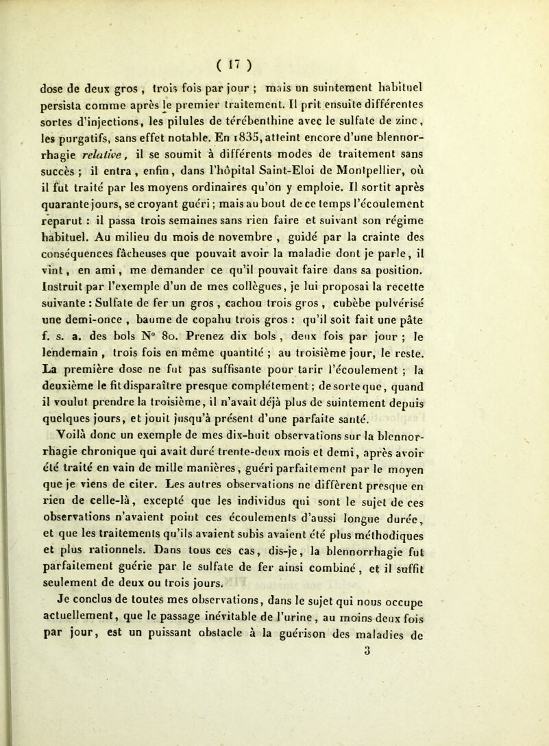 dose de deux gros , trois fois par Jour ; mais un suintement habituel persista comme après le premier traitement. Il prit ensuite différentes sortes d’injections, les pilules de térébenthine avec le sulfate de zinc, les purgatifs, sans effet notable. En i835, atteint encore d’une blennor- rhagie relative, il se soumit à différents modes de traitement sans succès ; il entra , enfin, dans l’hôpital Saint-Eloi de Montpellier, où il fut traité par les moyens ordinaires qu’on y emploie. Il sortit après quarante jours, se croyant guéri ; mais au bout de ce temps l’écoulement reparut : il passa trois semaines sans rien faire et suivant son régime habituel. Au milieu du mois de novembre , guidé par la crainte des conséquences fâcheuses que pouvait avoir la maladie dont je parle, il vint, en ami, me demander ce qu’il pouvait faire dans sa position. Instruit par l’exemple d’un de mes collègues, je lui proposai la recette suivante : Sulfate de fer un gros , cachou trois gros , cubèbe pulvérisé une demi-once , baume de copahu trois gros : qu’il soit fait une pâte f. s. a. des bols N® 8o. Prenez dix bols , deux fois par jour ; le lendemain , trois fois en même quantité ; au troisième jour, le reste. La première dose ne fut pas suffisante pour tarir l’écoulement ; la deuxième le fit disparaître presque complètement ; de sorte que, quand il voulut prendre la troisième, il n’avait déjà plus de suintement depuis quelques jours, et jouit jusqu’à présent d’une parfaite santé. Voilà donc un exemple de mes dix-huit observations sur la blennor- rhagie chronique qui avait duré trente-deux mois et demi, après avoir été traité en vain de mille manières, guéri parfaitement par le moyen que je viens de citer. Les autres observations ne diffèrent presque en rien de celle-là, excepté que les individus qui sont le sujet de ces observations n’avaient point ces écoulements d’aussi longue durée, et que les traitements qu’ils avaient subis avaient été plus méthodiques et plus rationnels. Dans tous ces cas, dis-je, la blennorrhagie fut parfaitement guérie par le sulfate de fer ainsi combiné, et il suffit seulement de deux ou trois jours. Je conclus de toutes mes observations, dans le sujet qui nous occupe actuellement, que le passage inévitable de Turine , au moins deux fois par jour, est un puissant obstacle à la guérison des maladies de O O