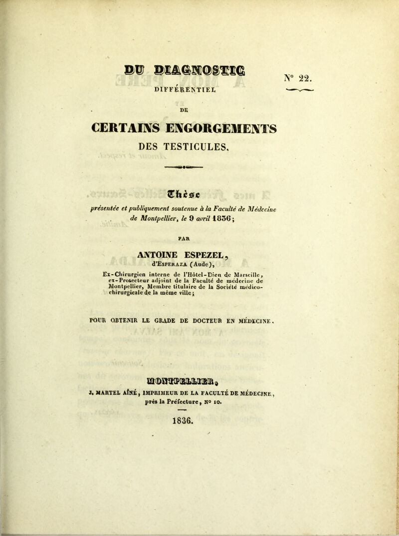 &>w DIFFÉRENTIEL DE CERTAINS ENGORGEMENTS DES TESTICULES. Œhèae présentée et publiquement soutenue à la Faculté de Médecine de Montpellier, le 9 avril 1836; PAR ANTOINE ESPEZEL, d’EsPERAZA (Aude), Ex-Chirurgien interne de l’Hôtcl-Dien de Marseille, ex-Pro&ecteur adjoint de la Faculté de médecine de Montpellier, Membre titulaire de la Société médico- chirurgicale de la même ville; POUR OBTENIR LE GRADE DE DOCTEUR EN MÉDECINE. J. MARTEL AÎNÉ, IMPRIMEUR DE LA FACULTÉ DE MÉDECINE, près la Préfecture, N° io. 1836.