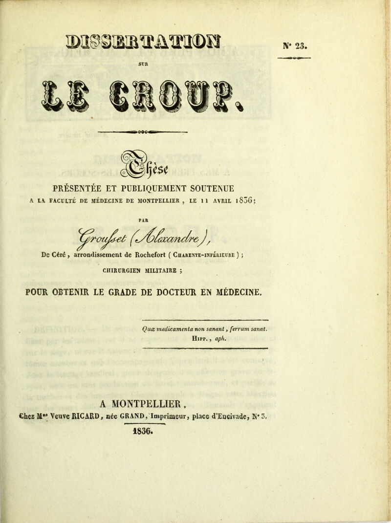 N* 23, SUR PRÉSENTÉE ET PUBLIQUEMENT SOUTENUE A LA FACULTÉ DE MÉDECINE DE MONTPELLIER , LE 1 1 AVRIL 1836 ; PAR De Céré , arrondissement de Rochefort ( Charente-inférieure ) ; CHIRURGIEN MILITAIRE ; POUR OBTENIR LE GRADE DE DOCTEUR EN MÉDECINE. Quœ médicamenta non sanant, ferrum sanat. Hipp. , ap/i. A MONTPELLIER , Chez M®* Veuve RICARD, née GRAND, Imprimeur, place d’Eucivade, N* 5. 1836,