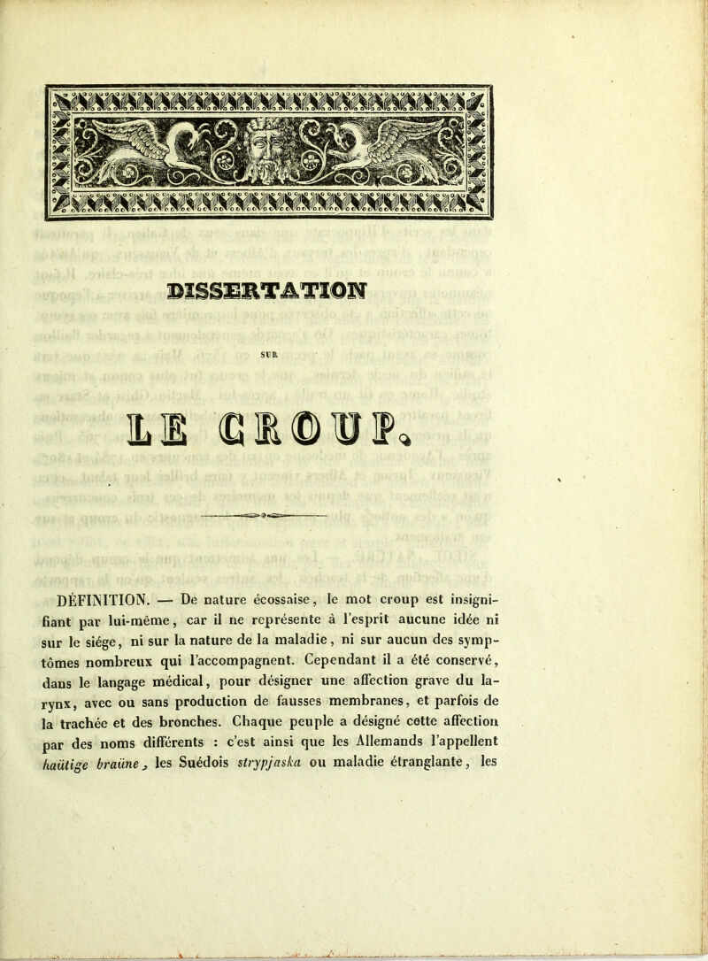DISSERTATION SUR ILE (GIOUIP» DÉFI1NITION. — De nature écossaise, le mot croup est insigni- fiant par lui-même, car il ne représente à l’esprit aucune idée ni sur le siège, ni sur la nature de la maladie, ni sur aucun des symp- tômes nombreux qui l’accompagnent. Cependant il a été conservé, dans le langage médical, pour désigner une affection grave du la- rynx, avec ou sans production de fausses membranes, et parfois de la trachée et des bronches. Chaque peuple a désigné cette affection par des noms différents : c’est ainsi que les Allemands l’appellent haütige braüne3 les Suédois strypjaska ou maladie étranglante, les