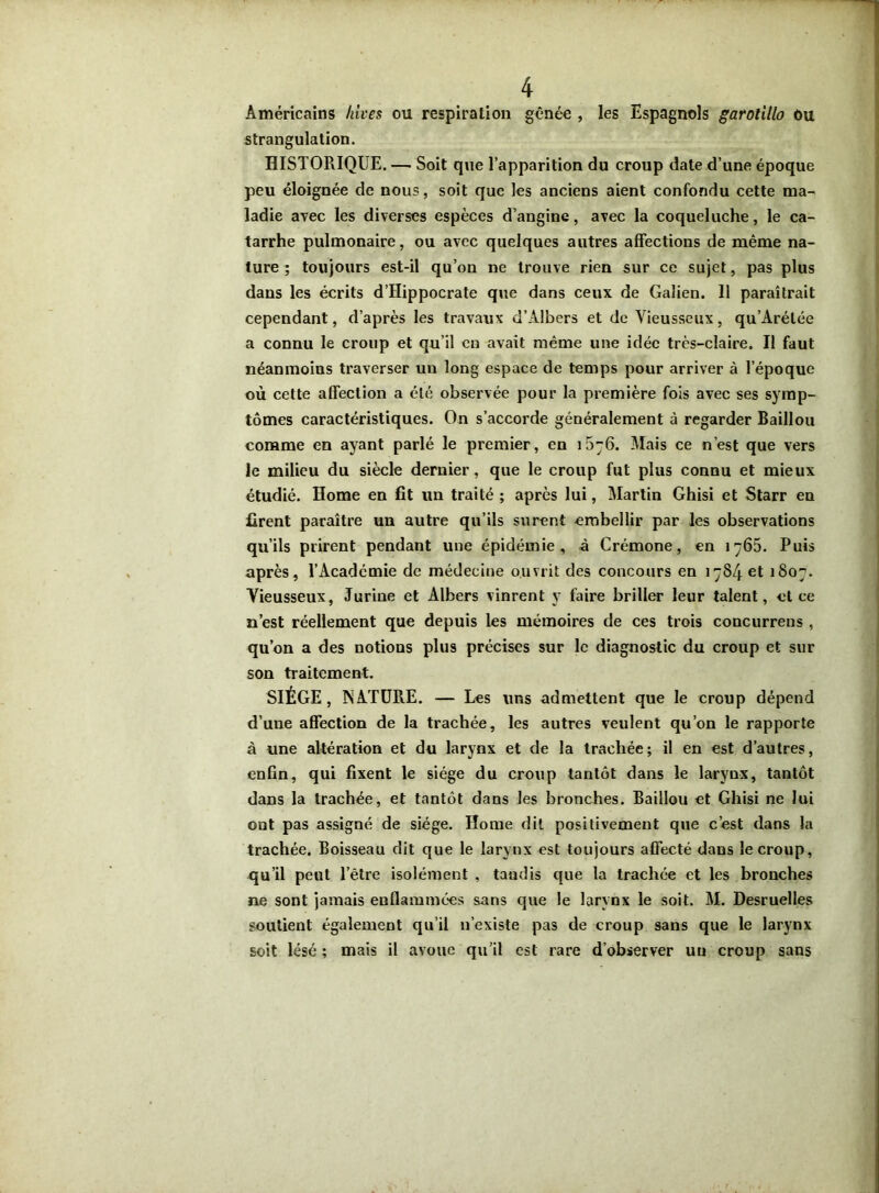 Américains hiv es ou respiration gênée , les Espagnols garotillo ou strangulation. HISTORIQUE. — Soit que l’apparition du croup date d’une époque peu éloignée de nous, soit que les anciens aient confondu cette ma- ladie avec les diverses espèces d’angine, avec la coqueluche, le ca- tarrhe pulmonaire, ou avec quelques autres affections de même na- ture ; toujours est-il qu’on ne trouve rien sur ce sujet, pas plus dans les écrits d’Hippocrate que dans ceux de Galien. Il paraîtrait cependant, d’après les travaux d’Albers et de Yieusseux, qu’Arélée a connu le croup et qu’il en avait même une idée très-claire. Il faut néanmoins traverser un long espace de temps pour arriver à l’époque où cette affection a été observée pour la première fois avec ses symp- tômes caractéristiques. On s’accorde généralement à regarder Baillou comme en ayant parlé le premier, en i5y6. Mais ce n’est que vers le milieu du siècle dernier, que le croup fut plus connu et mieux étudié. Home en fit un traité ; après lui, Martin Ghisi et Starr en firent paraître un autre qu’ils surent embellir par les observations qu’ils prirent pendant une épidémie, à Crémone, en 1765. Puis après, l’Académie de médecine ouvrit des concours en 1784 et 1807. Yieusseux, Juriue et Albers vinrent y faire briller leur talent, et ce n’est réellement que depuis les mémoires de ces trois concurreus, qu’on a des notions plus précises sur le diagnostic du croup et sur son traitement. SIÈGE, NATURE. — Les uns admettent que le croup dépend d’une affection de la trachée, les autres veulent qu’on le rapporte à une altération et du larynx et de la trachée; il en est d’autres, enfin, qui fixent le siège du croup tantôt dans le larynx, tantôt dans la trachée, et tantôt dans les bronches. Baillou et Ghisi ne lui ont pas assigné de siège. Home dit positivement que c’est dans la trachée. Boisseau dit que le larynx est toujours affecté dans le croup, qu’il peut l’être isolément , taudis que la trachée et les bronches ne sont jamais enflammées sans que le larynx le soit. M. Desruelles soutient également qu’il n’existe pas de croup sans que le larynx soit lésé ; mais il avoue qu’il est rare d’observer un croup sans