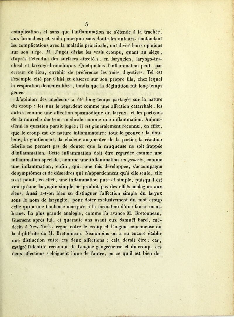 complication, et sans que l’inflammation ne s’étende à la trachée, aux bronches; et voilà pourquoi sans doute les auteurs, confondant les complications avec la maladie principale, ont divisé leurs opinions sur son siège. M. Dugès divise les vrais croups, quant au siège, d’après l’étendue des surfaces affectées, en laryngien, laryngo-tra- chéal et laryngo-bronchique. Quelquefois l’inflammation peut, par erreur de lieu, envahir de préférence les voies digestives. Tel est l’exemple cité par Ghisi et observé sur son propre fils, chez lequel la respiration demeura libre, tandis que la déglutition fut long-temps gênée. L’opinion des médecins a été long-temps partagée sur la nature Au croup : les uns le regardent comme une affection catarrhale, les autres comme une affection spasmodique du larynx, et les partisans de la nouvelle doctrine médicale comme une inflammation. Aujour- d’hui la question paraît jugée; il est généralement reconnu, en effet, que le croup est de nature inflammatoire; tout le prouve : la dou- leur, le gonflement, la chaleur augmentée de la partie; la réaction fébrile ne permet pas de douter que la muqueuse ne soit frappée d’inflammation. Cette inflammation doit être regardée comme une inflammation spéciale , comme une inflammation sui generis, comme une inflammation, enfin, qui, une fois développée, s’accompagne de symptômes et de désordres qui n’appartiennent qu’à elle seule ; elle n’est point, en effet, une inflammation pure et simple, puisqu’il est vrai qu’une laryngite simple ne produit pas des effets analogues aux siens. Aussi a-t-on bien su distinguer l’affection simple du larynx sous le nom de laryngite, pour doter exclusivement du mot croup celle qui a une tendance marquée à la formation d’une fausse mem- brane. La plus grande analogie, comme l’a avancé M. Bretonneau, Guersent après lui, et quarante ans avant eux Samuel Bard, mé- decin à INew-York, règne entre le croup et l’angine couenneuse ou la diphtérite de M. Bretonneau. Néanmoins on a su encore établir une distinction entre ces deux affections : cela devait être ; car, malgré l’identité reconnue de l’angine gangréneuse et du croup, ces deux affections s’éloignent l’une de l’autre, en ce qu’il est bien dé-