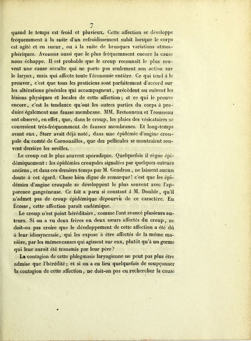 quand le temps est froid et pluvieux. Celte affection se développe fréquemment à la suite d’un refroidissement subit lorsque le corps est agité et en sueur, ou à la suite de brusques variations atmos- phériques. Avouons aussi que le plus fréquemment encore la cause nous échappe. Il est probable que le croup reconnaît le plus sou- vent une cause occulte qui ne porte pas seulement son action sur le larynx , mais qui affecte toute l’économie entière. Ce qui tend à le prouver, c’est que tous les praticiens sont parfaitement d’accord sur les altérations générales qui accompagnent, précèdent ou suivent les lésions physiques et locales de cette affection ; et ce qui le prouve encore, c’est la tendance qu’ont les autres parties du corps à pro- duire également une fausse membrane. MM. Bretonneau et Trousseau ont observé, en effet, que, dans le croup, les plaies des vésicatoires se couvraient très-fréquemment de fausses membranes. Et long-temps avant eux, Starr avait déjà noté, dans une épidémie d’angine crou- pale du comté de Cornouailles, que des pellicules se montraient sou- vent derrière les oreilles. Le croup est le plus souvent sporadique. Quelquefois il règne épi- démiquement : les épidémies croupales signalées par quelques auteurs anciens, et dans ces derniers temps par M. Gendron , ne laissent aucun doute à cet égard. Chose bien digne de remarqué ! c’est que les épi- démies d’angine croupale se développent le plus souvent avec l’ap- parence gangréneuse. Ce fait a paru si constant à M. Double, qu’il n’admet pas de croup épidémique dépourvu de ce caractère. En Ecosse, cette affection paraît endémique. Le croup n’est point héréditaire, comme l’ont avancé plusieurs au- teurs. Si on a vu deux frères ou deux sœurs affectés du croup, ne doit-on pas croire que le développement de cette affection a été dû à leur idiosyncrasie, qui les expose à être affectés de la même ma- nière, par les mêmes causes qui agissent sur eux, plutôt qu’à un germe qui leur aurait été transmis par leur père? La contagion de cette phlegmasie laryngienne ne peut pas plus être admise que l’hérédité ; et si on a eu lieu quelquefois de soupçonner la contagion de cette affection, ne doit-on pas en rechercher la cause