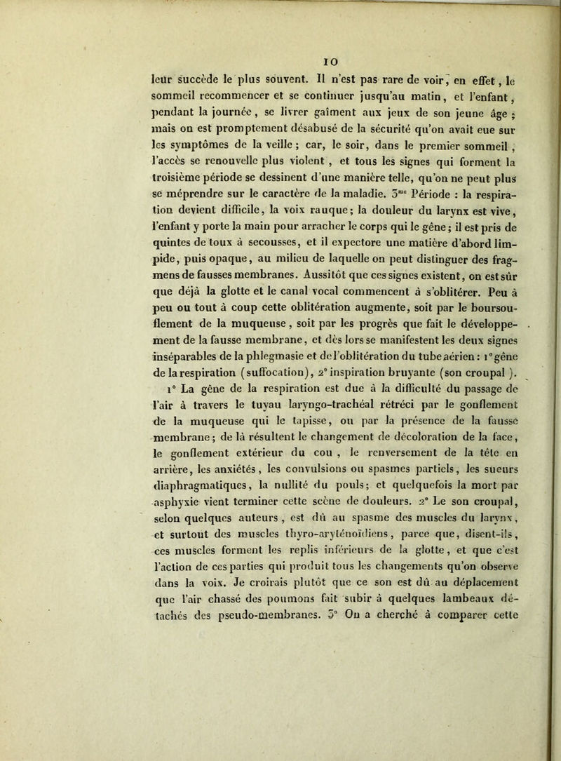leür succède le plus souvent. II n’est pas rare de voir^ en effet, le sommeil recommencer et se continuer jusqu’au matin, et l’enfant, pendant la journée, se livrer gaîment aux jeux de son jeune âge ; mais on est promptement désabusé de la sécurité qu’on avait eue sur les symptômes de la veille; car, le soir, dans le premier sommeil , l’accès se renouvelle plus violent , et tous les signes qui forment la troisième période se dessinent d’une manière telle, qu’on ne peut plus se méprendre sur le caractère de la maladie. 3“e Période : la respira- tion devient difficile, la voix rauque; la douleur du larynx est vive, l’enfant y porte la main pour arracher le corps qui le gêne ; il est pris de quintes de toux à secousses, et il expectore une matière d’abord lim- pide, puis opaque, au milieu de laquelle on peut distinguer des frag- mens de fausses membranes. Aussitôt que ces signes existent, en est sûr que déjà la glotte et le canal vocal commencent à s’oblitérer. Peu à peu ou tout à coup cette oblitération augmente, soit par le boursou- flement de la muqueuse, soit par les progrès que fait le développe- ment de la fausse membrane, et dès lors se manifestent les deux signes inséparables de la plilegmasie et de l’oblitération du tube aérien: i°gêne de la respiration (suffocation), 2° inspiration bruyante (son croupal ). i° La gêne de la respiration est due à la difficulté du passage de l’air à travers le tuyau laryngo-trachéal rétréci par le gonflement de la muqueuse qui le tapisse, ou par la présence de la fausse membrane ; de là résultent le changement de décoloration de la face, le gonflement extérieur du cou , le renversement de la tête eu arrière, les anxiétés, les convulsions ou spasmes partiels, les sueurs diaphragmatiques, la nullité du pouls; et quelquefois la mort par asphyxie vient terminer cette scène de douleurs. 2° Le son croupal, selon quelques auteurs, est dû au spasme des muscles du larynx, et surtout des muscles thyro-aryténoïdiens, parce que, disent-ils, ces muscles forment les replis inférieurs de la glotte, et que c’est l’action de ces parties qui produit tous les changements qu’on observe dans la voix. Je croirais plutôt que ce son est dû au déplacement que l’air chassé des poumons fait subir à quelques lambeaux dé- tachés des pseudo-membranes. 5° Ou a cherché à comparer cette