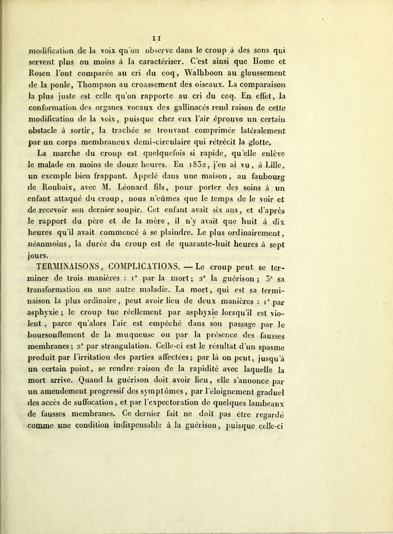 modification de la voix qu’on observe dans le croup à des sons qui servent plus ou moins â la caractériser. C’est ainsi que Home et Rosen l’ont comparée au cri du coq, Walkboon au gloussement de la poule, Thompson au croassement des oiseaux. La comparaison la plus juste est celle qu’on rapporte au cri du coq. En effet, la conformation des organes vocaux des gallinacés rend raison de cette modification de la voix, puisque chez eux l’air éprouve un certain obstacle à sortir, la trachée se trouvant comprimée latéralement par un corps membraneux demi-circulaire qui rétrécit la glotte. La marche du croup est quelquefois si rapide, quelle enlève le malade en moins de douze heures. Eu 1802, j’en ai vu , à Lille, un exemple bien frappant. Appelé dans une maison , au faubourg de Roubaix, avec M. Léonard fils, pour porter des soins à un enfant attaqué du croup, nous n’eûmes que le temps de le voir et de recevoir sou dernier soupir. Cet enfant avait six ans, et d’après le rapport du père et de la mère , il n’y avait que huit à dix heures qu’il avait commencé à se plaindre. Le plus ordinairement, néanmoins, la durée du croup est de quarante-huit heures à sept jours. TERMINAISONS, COMPLICATIONS. — Le croup peut se ter- miner de trois manières : i° par la mort; 20 la guérison; 5° sa transformation en une autre maladie. La mort, qui est sa termi- naison la plus ordinaire, peut avoir lieu de deux manières : i° par asphyxie ; le croup tue réellement par asphyxie lorsqu’il est vio- lent , parce qu’alors l’air est empêché dans son passage par le boursouflement de la muqueuse ou par la présence des fausses membranes; 20 par strangulation. Celle-ci est le résultat d’un spasme produit par l’irritation des parties affectées; par là on peut, jusqu’à un certain point, se rendre raison de la rapidité avec laquelle la mort arrive. Quand la guérison doit avoir lieu, elle s’anuonce par un amendement progressif des symptômes , par leloignement graduel des accès de suffocation, et par l’expectoration de quelques lambeaux de fausses membranes. Ce dernier fait ne doit pas être regardé comme une condition indispensable à la guérison, puisque celle-ci