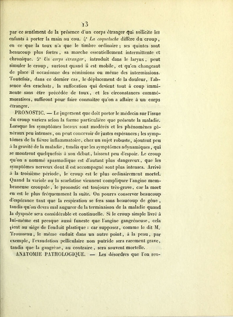 3 3 par ce sentiment de la présence d’un corps étranger qui sollicite les enfants à porter la main au cou. 4° La coqueluche diffère du croup, en ce que la toux n’a que le timbre ordinaire ; ses quintes sont beaucoup plus fortes , sa marche essentiellement intermittente et chronique. 5° Un corps étranger, introduit dans le larynx, peut simuler le croup, surtout quand il est mobile, et qu’en changeant de place il occasionne des rémissions ou même des intermissions. Toutefois, dans ce dernier cas, le déplacement de la douleur, l’ab- sence des crachats, la suffocation qui devient tout à coup immi- nente sans être précédée de toux, et les circonstances commé- moratives, suffiront pour faire connaître qu’on a affaire à un corps étranger. PRONOSTIC. — Le jugement que doit porter le médecin sur l’issue du croup variera selon la forme particulière que présente la maladie. Lorsque les symptômes locaux sont modérés et les phénomènes gé- néraux peu intenses, on peut concevoir de justes espérances ; les symp- tômes de la fièvre inflammatoire, chez un sujet robuste, ajoutent peu à la gravité de la maladie , tandis que ies symptômes adynamiques, qui se montrent quelquefois à son début, laissent peu d’espoir. Le croup qu’on a nommé spasmodique est d’autant plus dangereux, que les symptômes nerveux dont il est accompagné sont plus intenses. Arrivé à la troisième période, le croup est le plus ordinairement mortel. Quand la variole ou la scarlatine viennent compliquer l’angine mem- braneuse croupale, le pronostic est toujours très-grave, caria mort en est le plus fréquemment la suite. On pourra conserver beaucoup d’espérance tant que la respiration se fera sans beaucoup de gêne , tandis qu’on devra mal augurer de la terminaison de la maladie quand la dyspnée sera considérable et continuelle. Si le croup simple livré à lui -même est presque aussi funeste que l’angine gangréneuse, cela tient au siège de l’enduit plastique : car supposez, comme le dit M. Trousseau, le même enduit dans un autre point, à la peau, par exemple, l’exsudation pelliculaire non putride sera rarement grave, tandis que la gangrène, au contraire , sera souvent mortelle. ANATOMIE PATHOLOGIQUE. — Les désordres que l’on ren-