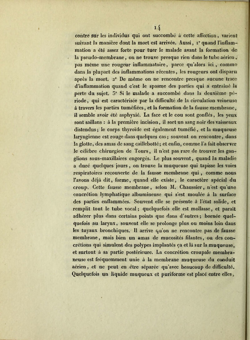 contre sur les individus qui ont succombé à cette affection, varient suivant la manière dont la mort est arrivée. Aussi, i° quand l’inflam- mation a été assez forte pour tuer le malade avant la formation de la pseudo-membrane, on ne trouve presque rien dans le tube aérien , pas même une rougeur inflammatoire, parce qu’alors ici , comme dans la plupart des inflammations récentes, les rougeurs ont disparu après la mort. 2° De même on ne rencontre presque aucune trace d’inflammation quand c’est le spasme des parties qui a entraîné la perte du sujet. 5° Si le malade a succombé dans la deuxième pé- riode , qui est caractérisée par la difficulté de la circulation veineuse à travers les parties tuméfiées, et la formation de la fausse membrane, il semble avoir été asphyxié. La face et le cou sont gonflés, les yeux sont saillans : à la première incision, il sort un sang noir des vaisseaux distendus; le corps thyroïde est également tuméfié, et la muqueuse laryngienne est rouge dans quelques cas; souvent on rencontre, dans la glotte, des amas de sang caillebotté; et enfin, comme l’a fait observer le célèbre chirurgien de Tours, il n’est pas rare de trouver les gan- glions sous-maxillaires engorgés. Le plus souvent, quand la maladie a duré quelques jours , on trouve la muqueuse qui tapisse les voies respiratoires recouverte de la fausse membrane qui , comme nous l’avons déjà dit, forme, quand elle existe, le caractère spécial du croup. Cette fausse membrane, selon M. Chaussier, n’est qu’une concrétion lymphatique albumineuse qui s’est moulée à la surface des parties enflammées. Souvent elle se présente à l’état solide, et remplit tout le tube vocal; quelquefois elle est mollasse, et paraît adhérer plus dans certains points que dans d’autres; bornée quel- quefois au larynx, souvent elle se prolonge plus ou moins loin dans les tuyaux bronchiques. Il arrive qu’on ne rencontre pas de fausse membrane, mais bien un amas de mucosités filantes, ou des con- crétions qui simulent des polypes implantés ça et là sur la muqueuse, et surtout à sa partie postérieure. La concrétion croupale membra- neuse est fréquemment unie à la membrane muqueuse du conduit aérien, et ne peut en être séparée qu’avec beaucoup de difficulté. Quelquefois un liquide muqueux et puriforme est placé entre elles,
