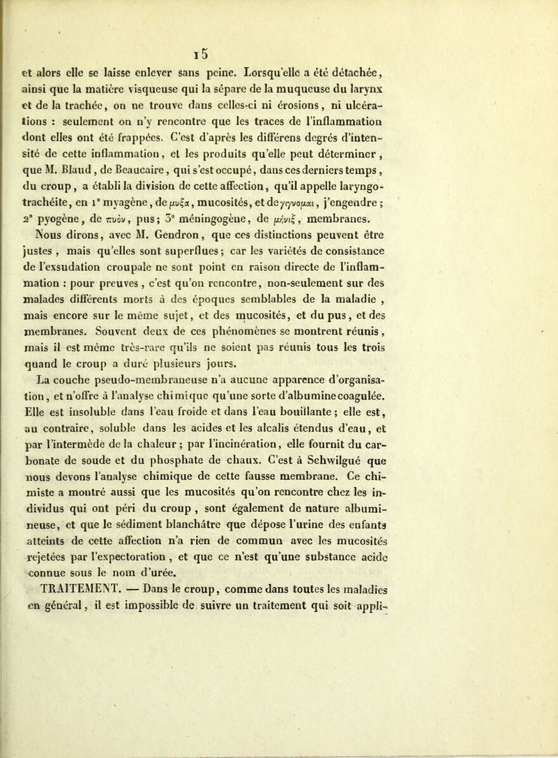 et alors elle se laisse enlever sans peine. Lorsqu’elle a été détachée, ainsi que la matière visqueuse qui la sépare de la muqueuse du larynx et de la trachée, on ne trouve dans celles-ci ni érosions, ni ulcéra- tions : seulement on n’y rencontre que les traces de l’inflammation dont elles ont été frappées. C’est d’après les différens degrés d’inten- sité de cette inflammation, et les produits quelle peut déterminer, que M. Blaud, de Beaucaire, qui s’est occupé, dans ces derniers temps, du croup, a établi la division de celte affection, qu’il appelle laryngo- trachéite, en i° myagène, de fxu|a, mucosités, et de yr/vo/asu, j’engendre; 2° pyogène, de tivôv , pus ; 5° méningogèue, de p;vi£, membranes. Nous dirons, avec M. Gendron, que ces distinctions peuvent être justes , mais quelles sont superflues; car les variétés de consistance de l’exsudation croupale ne sont point en raison directe de l’inflam- mation : pour preuves , c’est qu’on rencontre, non-seulement sur des malades différents morts à des époques semblables de la maladie , mais encore sur le même sujet, et des mucosités, et du pus, et des membranes. Souvent deux de ces phénomènes se montrent réunis , mais il est même très-rare qu’ils ne soient pas réunis tous les trois quand le croup a duré plusieurs jours. La couche pseudo-membraneuse n’a aucune apparence d’organisa- tion , et n’offre à l’analyse chimique qu’une sorte d’albumine coagulée. Elle est insoluble dans l’eau froide et dans l’eau bouillante; elle est, au contraire, soluble dans les acides et les alcalis étendus d’eau, et par l’intermède de la chaleur ; par l’incinération, elle fournit du car- bonate de soude et du phosphate de chaux. C’est à Schwilgué que nous devons l’analyse chimique de cette fausse membrane. Ce chi- miste a montré aussi que les mucosités qu’on rencontre chez les in- dividus qui ont péri du croup , sont également de nature albumi- neuse, et que le sédiment blanchâtre que dépose l’urine des enfants atteints de cette affection n’a rien de commun avec les mucosités rejetées par l’expectoration , et que ce n’est qu’une substance acide connue sous le nom d’urée. TRAITEMENT. — Dans le croup, comme dans toutes les maladies en général, il est impossible de suivre un traitement qui soit appli-