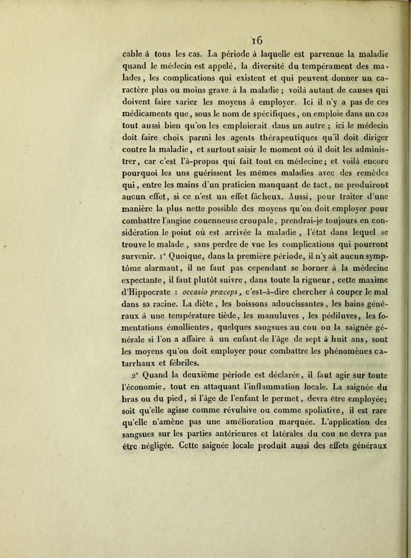 ï6 cable à tous les cas. La période à laquelle est parvenue la maladie quand le médecin est appelé, la diversité du tempérament des ma- lades , les complications qui existent et qui peuvent donner un ca- ractère plus ou moins grave à la maladie ; voilà autant de causes qui doivent faire varier les moyens à employer. Ici il n’y a pas de ces médicaments que, sous le nom de spécifiques, on emploie dans un cas tout aussi bien qu’on les emploierait dans un autre ; ici le médecin doit faire choix parmi les agents thérapeutiques qu’il doit diriger contre la maladie, et surtout saisir le moment où il doit les adminis- trer, car c’est l’à-propos qui fait tout en médecine; et voilà encore pourquoi les uns guérissent les mêmes maladies avec des remèdes qui, entre les mains d’un praticien manquant de tact, ne produiront aucun effet, si ce n’est un effet fâcheux. Aussi, pour traiter d’une manière la plus nette possible des moyens qu’on doit employer pour combattre l’angine couenneuse croupale, prendrai-je toujours en con- sidération le point où est arrivée la maladie , l’état dans lequel se trouve le malade , sans perdre de vue les complications qui pourront survenir. i° Quoique, dans la première période, il n’y ait aucun symp- tôme alarmant, il ne faut pas cependant se borner à la médecine expectante, il faut plutôt suivre, dans toute la rigueur , cette maxime d’Hippocrate : occasio prœceps* c’est-à-dire chercher à couper le mal dans sa racine. La diète , les boissons adoucissantes, les bains géné- raux à une température tiède, les manuluves , les pédiluves, les fo- mentations émollientes, quelques sangsues au cou ou la saignée gé- nérale si l’on a affaire à un enfant de l’âge de sept à huit ans, sont les moyens qu’on doit employer pour combattre les phénomènes ca- tarrhaux et fébriles. 2° Quand la deuxième période est déclarée, il faut agir sur toute l’économie, tout en attaquant l’inflammation locale. La saignée du bras ou du pied, si l’âge de l’enfant le permet, devra être employée; soit quelle agisse comme révulsive ou comme spoliative, il est rare quelle n’amène pas une amélioration marquée. L’application des sangsues sur les parties antérieures et latérales du cou ne devra pas être négligée. Cette saignée locale produit aussi des effets généraux