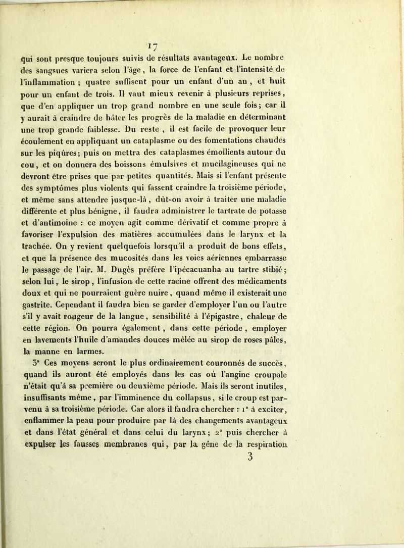 qui sont presque toujours suivis de résultats avantageux. Le nombre des sangsues variera selon l’âge, la force de l’enfant et l’intensité de l’iuflammation ; quatre suffisent pour un enfant d’un an , et huit pour un enfant de trois. Il vaut mieux revenir à plusieurs reprises, que d’en appliquer un trop grand nombre en une seule fois; car il y aurait à craindre de hâter les progrès de la maladie en déterminant une trop grande faiblesse. Du reste , il est facile de provoquer leur écoulement en appliquant un cataplasme ou des fomentations chaudes sur les piqûres; puis on mettra des cataplasmes émollients autour du cou, et on donnera des boissons émulsives et mucilagineuses qui ne devront être prises que par petites quantités. Mais si l’enfant présente des symptômes plus violents qui fassent craindre la troisième période, et même sans attendre jusque-là , dût-on avoir à traiter une maladie différente et plus bénigne, il faudra administrer le tartrate de potasse et d’antimoine : ce moyen agit comme dérivatif et comme propre à favoriser l’expulsion des matières accumulées dans le larynx et la trachée. On y revient quelquefois lorsqu’il a produit de bons effets, et que la présence des mucosités dans les voies aériennes embarrasse le passage de l’air. M. Dugès préfère l’ipécacuanha au tartre slibié; selon lui, le sirop, l’infusion de cette racine offrent des médicaments doux et qui ne pourraient guère nuire, quand même il existerait une gastrite. Cependant il faudra bien se garder d’employer l’un ou l’autre s’il y avait rougeur de la langue, sensibilité à l’épigastre, chaleur de cette région. On pourra également, dans cette période , employer en lavements l’huile d’amandes douces mêlée au sirop de roses pâles, la manne en larmes. 3° Ces moyens seront le plus ordinairement couronnés de succès, quand ils auront été employés dans les cas où l’angine croupalc n’était qu’à sa première ou deuxième période. Mais ils seront inutiles, insuffisants même, par l’imminence du collapsus, si le croup est par- venu à sa troisième période. Car alors il faudra chercher : i° à exciter, enflammer la peau pour produire par là des changements avantageux et dans l’état général et dans celui du larynx; 2° puis chercher à expulser les fausses membranes qui, par la gêne de la respiration, 3