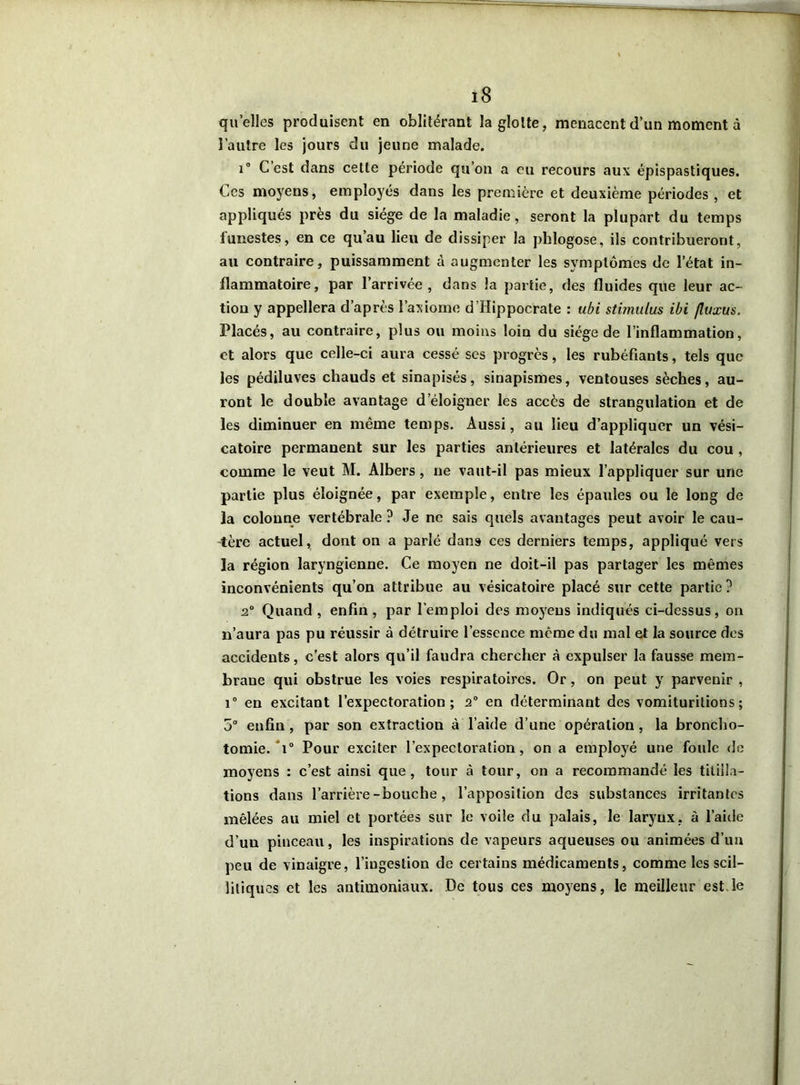 quelles produisent en oblitérant la glotte, menacent d’un moment à l’autre les jours du jeune malade. i° C est dans cette période qu’on a eu recours aux épispastiques. Ces moyens, employés dans les première et deuxième périodes , et appliqués près du siège de la maladie, seront la plupart du temps funestes, en ce qu’au lieu de dissiper la phlogose, ils contribueront, au contraire, puissamment à augmenter les symptômes de l’état in- flammatoire, par l’arrivée, dans la partie, des fluides que leur ac- tion y appellera d’après l’axiome d’Hippocrate : ubi stimulus ibi fluxus. Placés, au contraire, plus ou moins loin du siège de l’inflammation, et alors que celle-ci aura cessé ses progrès, les rubéfiants, tels que les pédiluves chauds et sinapisés, sinapismes, ventouses sèches, au- ront le double avantage d’éloigner les accès de strangulation et de les diminuer en même temps. Aussi, au lieu d’appliquer un vési- catoire permanent sur les parties antérieures et latérales du cou , comme le veut M. Albers, ne vaut-il pas mieux l’appliquer sur une partie plus éloignée, par exemple, entre les épaules ou le long de la colonne vertébrale ? Je ne sais quels avantages peut avoir le cau- tère actuel, dont on a parlé dans ces derniers temps, appliqué vers la région laryngienne. Ce moyen ne doit-il pas partager les mêmes inconvénients qu’on attribue au vésicatoire placé sur cette partie ? 2° Quand , enfin, par l’emploi des moyens indiqués ci-dessus, on n’aura pas pu réussir à détruire l’essence même du mal et la source des accidents, c’est alors qu’il faudra chercher à expulser la fausse mem- brane qui obstrue les voies respiratoires. Or, on peut y parvenir , i° en excitant l’expectoration; 2° en déterminant des vomiturilions; 5° enfin, par son extraction à l’aide d’une opération, la broncho- tomie. 1° Pour exciter l’expectoration, on a employé une foule de moyens : c’est ainsi que, tour à tour, on a recommandé les titilla- tions dans l’arrière-bouche, l’apposition des substances irritantes mêlées au miel et portées sur le voile du palais, le larynx, à l’aide d’un pinceau, les inspirations de vapeurs aqueuses ou animées d’un peu de vinaigre, l’ingestion de certains médicaments, comme les scil- litiques et les antimoniaux. De tous ces moyens, le meilleur est le