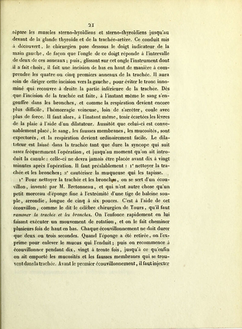 sépare les muscles sterno-hyoîdiens et sterno-thyroîdiens jusqu’au devant de la glande thyroïde et de la trachée-artère. Ce conduit mis à découvert, le chirurgien pose dessous le doigt indicateur de la main gauche, de façon que l’ongle de ce doigt réponde à l’intervalle de deux de ces anneaux ; puis, glissant sur cet ongle l’instrument dont il a fait choix, il fait une incision de bas en haut de manière à com- prendre les quatre ou cinq premiers anneaux de la trachée. Il aura soin de diriger cette incision vers la gauche, pour éviter le tronc inno- mmé qui recouvre à droite la partie inférieure de la trachee. Dès que l’incision de la trachée est faite, à l’instant même le sang s’en- gouffre dans les bronches, et comme la respiration devient encore plus difficile, l’hémorragie veineuse, loin de s’arrêter, coule avec plus de force. 11 faut alors, à l’instant même, tenir écartées les lèvres de la plaie à l’aide d’un dilatateur. Aussitôt que celui-ci est conve- nablement placé, le sang, les fausses membranes, les mucosités, sont expectorés, et la respiration devient ordinairement facile. Le dila- tateur est laissé dans la trachée tant que dure la syncope qui suit assez fréquemment l’opération , et jusqu’au moment qu’on ait intro- duit la canule : celle-ci ne devra jamais être placée avant dix à vingt minutes après l’opération. Il faut préalablement : 1° nettoyer la tra- chée et les bronches ; 20 cautériser la muqueuse qui les tapisse. i° Pour nettoyer la trachée et les bronchas, on se sert d’un écou- villon, inventé par M. Bretonneau, et qui n’est autre chose qu’un petit morceau d'éponge fine à l’extrémité d’une tige de baleine sou- ple , arrondie, longue de cinq à six pouces. C’est à l’aide de cet écouvillon, comme le dit le célèbre chirurgien de Tours, qu’il faut ramoner la trachée et les bronches. On l’enfonce rapidement en lui faisant exécuter un mouvement de rotation, et on le fait cheminer plusieurs fois de haut en bas. Chaque écouvillonnement ne doit durer que deux ou trois secondes. Quand leponge a été retirée, on l’ex- prime pour enlever le mucus qui l’enduit ; puis on recommence à écouvillonner pendant dix, vingt à trente fois, jusqu’à ce qu’enfin on ait emporté les mucosités et les fausses membranes qui se trou- vent dans la trachée. Avant le premier écouvillonnement, il faut injecter