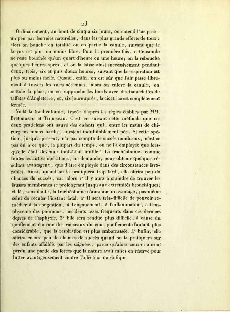 Ordinairement, au bout de cinq à six jours, on entend l’air passer un peu par les voies naturelles, dans les plus grands efforts de toux : alors on bouche en totalité ou en partie la canule, suivant que le larynx est plus ou moins libre. Pour la première fois, cette canule ne reste bouchée qu’un quart d’heure ou une heure; on la rebouche quelques heures après , et on la laisse ainsi successivement pendant deux, trois, six et puis douze heures, suivant que la respiration est plus ou moins facile. Quand, enfin, on est sûr que l’air passe libre- ment à travers les voies aériennes, alors on enlève la canule, on nettoie la plaie, on en rapproche les bords avec des bandelettes de taffetas d’Angleterre, et, six jours après , la cicatrice est complètement fermée. Voilà la trachéotomie, tracée d’après les règles établies par MM. Bretonneau et Trousseau. C’est en suivant cette méthode que ces deux praticiens ont sauvé des enfants qui, entre les mains de chi- rurgiens moins hardis, auraient indubitablement péri. Si cette opé- tion, jusqu’à présent, n’a pas compté de succès nombreux, n’est-ce pas dû à ce que, la plupart du temps, on ne l’a employée que lors- qu’elle était devenue tout-à-fait inutile? La trachéotomie, comme toutes les autres opérations, ne demande, pour obtenir quelques ré- sultats avantageux , que d’être employée dans des circonstances favo- rables. Ainsi, quand on la pratiquera trop tard , elle offrira peu de chances de succès, car alors i° il y aura à craindre de trouver les fausses membranes se prolongeant jusqu’aux extrémités bronchiques; et là, sans doute, la trachéotomie n’aura aucun avantage, pas même celui de reculer l’instant fatal. 20 II sera très-difficile de pouvoir re- médier à la congestion, à l’engouement, à l’inflammation, à l’em- physème des poumons, accidents assez fréquents dans ces derniers degrés de l’asphyxie. 5° Elle sera rendue plus difficile, à cause du gonflement énorme des vaisseaux du cou, gonflement d’autant plus considérable, que la respiration est plus embarrassée. 4° Enfin, elle offrira encore peu de chances de succès quand on la pratiquera sur des enfants affaiblis par les saignées , parce qu’alors ceux-ci auront perdu une partie des forces que la nature avait mises en réserve pour lutter avantageusement contre l’affection morbifique.
