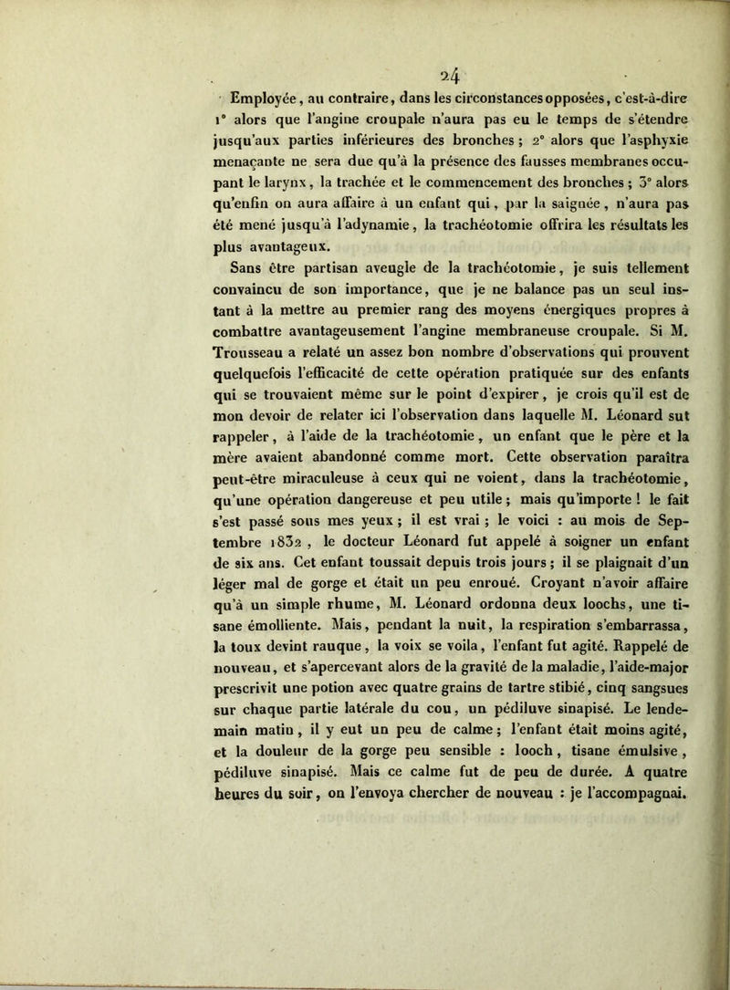 H Employée, au contraire, dans les circonstances opposées, c’est-à-dire 1° alors que l’angine croupale n’aura pas eu le temps de s’étendre jusqu’aux parties inférieures des bronches ; 2° alors que l’asphyxie menaçante ne sera due qu’à la présence des fausses membranes occu- pant le larynx, la trachée et le commencement des bronches ; 3° alors qu’enfin on aura affaire à un enfant qui, par la saignée , n’aura pas été mené jusqu’à l’adynamie, la trachéotomie offrira les résultats les plus avantageux. Sans être partisan aveugle de la trachéotomie, je suis tellement convaincu de son importance, que je ne balance pas un seul ins- tant à la mettre au premier rang des moyens énergiques propres à combattre avantageusement l’angine membraneuse croupale. Si M. Trousseau a relaté un assez bon nombre d’observations qui prouvent quelquefois l’efficacité de cette opération pratiquée sur des enfants qui se trouvaient même sur le point d’expirer, je crois qu’il est de mon devoir de relater ici l’observation dans laquelle M. Léonard sut rappeler, à l’aide de la trachéotomie, un enfant que le père et la mère avaient abandonné comme mort. Cette observation paraîtra peut-être miraculeuse à ceux qui ne voient, dans la trachéotomie, qu’une opération dangereuse et peu utile ; mais qu’importe 1 le fait s’est passé sous mes yeux ; il est vrai ; le voici : au mois de Sep- tembre i83s , le docteur Léonard fut appelé à soigner un enfant de six ans. Cet enfant toussait depuis trois jours ; il se plaignait d’un Jéger mal de gorge et était un peu enroué. Croyant n’avoir affaire qu’à un simple rhume, M. Léonard ordonna deux loochs, une ti- sane émolliente. Mais, pendant la nuit, la respiration s’embarrassa, la toux devint rauque , la voix se voila, l’enfant fut agité. Rappelé de nouveau, et s’apercevant alors de la gravité de la maladie, l’aide-major prescrivit une potion avec quatre grains de tartre stibié, cinq sangsues sur chaque partie latérale du cou, un pédiluve sinapisé. Le lende- main matiu , il y eut un peu de calme; l’enfant était moins agité, et la douleur de la gorge peu sensible : looch, tisane émulsive , pédiluve sinapisé. Mais ce calme fut de peu de durée. A quatre heures du soir, on l’envoya chercher de nouveau : je l’accompagnai.