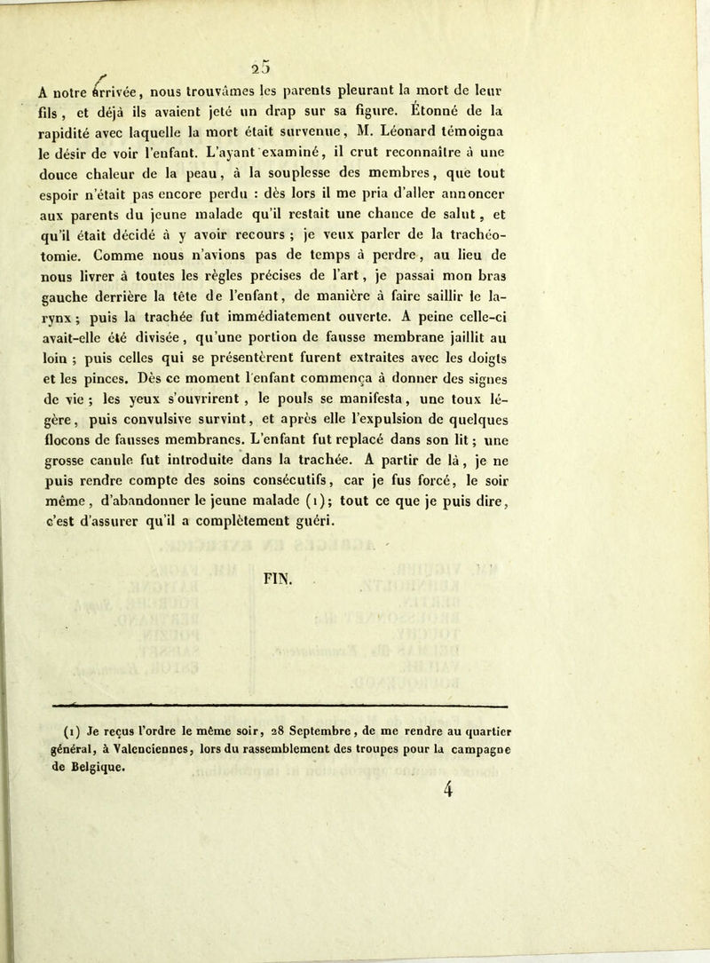 A notre Arrivée, nous trouvâmes les parents pleurant la mort de leur fils , et déjà ils avaient jeté un drap sur sa figure. Étonné de la rapidité avec laquelle la mort était survenue, M. Léonard témoigna le désir de voir l’enfant. L’ayant examiné, il crut reconnaître à une douce chaleur de la peau, à la souplesse des membres, que tout espoir n’était pas encore perdu : dès lors il me pria d’aller annoncer aux parents du jeune malade qu’il restait une chance de salut, et qu’il était décidé à y avoir recours ; je veux parler de la trachéo- tomie. Comme nous n’avions pas de temps à perdre, au lieu de nous livrer à toutes les règles précises de l’art, je passai mon bras gauche derrière la tête de l’enfant, de manière à faire saillir le la- rynx ; puis la trachée fut immédiatement ouverte. A peine celle-ci avait-elle été divisée, qu’une portion de fausse membrane jaillit au loin ; puis celles qui se présentèrent furent extraites avec les doigts et les pinces. Dès ce moment l'enfant commença à donner des signes de vie ; les yeux s’ouvrirent , le pouls se manifesta, une toux lé- gère, puis convulsive survint, et après elle l’expulsion de quelques flocons de fausses membranes. L’enfant fut replacé dans son lit ; une grosse canule fut introduite dans la trachée. A partir de là, je ne puis rendre compte des soins consécutifs, car je fus forcé, le soir même, d’abandonner le jeune malade (1); tout ce que je puis dire, c’est d’assurer qu’il a complètement guéri. FIN. ■ ^1 ■■ ■ ■■ ■ ■■■■ ■ ■ - — (1) Je reçus l’ordre le même soir, 28 Septembre, de me rendre au quartier général, à Valenciennes, lors du rassemblement des troupes pour la campagne de Belgique. 4