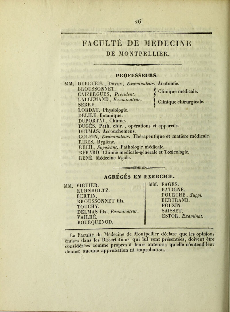 2Ô FACULTÉ DE MÉDECINE DE MONTPELLIER. PROFESSEURS. MM. DUBRUE1L, Doyen, Examinateur. Anatomie. UUXIJLIJU. 1 LORDAT. Physiologie. DELILE. Botanique. DUPORTAL. Chimie. DUGÈS. Path. chir., opérations et appareils. DELMAS. Accouchemens, GOLF1N, Examinateur. Thérapeutique et matière médicale, TilBES. Hygiène. RECH, Suppléant. Pathologie médicale. BÉRARD. Chimie médicale-géuérale et Toxicologie. RENÉ. Médecine légale. BOURQUENOD. La Faculté de Médecine de Montpellier déclare que les opinions émises dans les Dissertations qui lui sont présentées, doivent être considérées comme propres à leurs auteurs ; qu’elle n’entend leur donner aucune approbation ni improbation. AGREGES EN EXERCICE MM. YIGUIER. KUIINHOLTZ. BERTIN. BROUSSONNET fils. TOUCHY. DELMAS fils , Examinateur. VAILHÉ. MM. FAGES. BAT1GNE. POURCHÉ, Suppl. BERTRAND. POUZIN. SAISSET. ESTOR, Examinât.