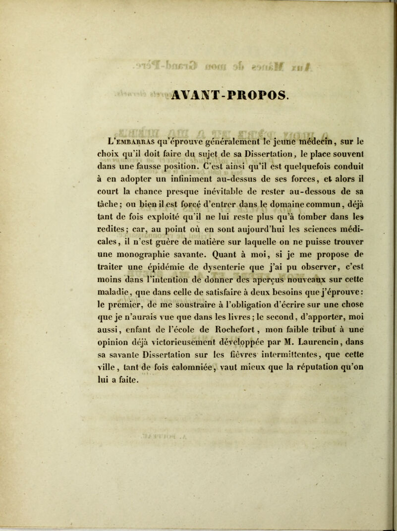 AVANT-PROPOS. L’embarras qu’éprouve généralement le jeune médecin, sur le choix qu'il doit faire du sujet de sa Dissertation, le place souvent dans une fausse position. C’est ainsi qu’il est quelquefois conduit à en adopter un infiniment au-dessus de ses forces, et alors il court la chance presque inévitable de rester au-dessous de sa tâche ; ou bien il est forcé d’entrer dans le domaine commun, déjà tant de fois exploité qu’il ne lui reste plus qu’à tomber dans les redites; car, au point où en sont aujourd’hui les sciences médi- cales , il n’est guère de matière sur laquelle on ne puisse trouver une monographie savante. Quant à moi, si je me propose de traiter une épidémie de dysenterie que j’ai pu observer, c’est moins dans l'intention de donner des aperçus nouveaux sur cette maladie, que dans celle de satisfaire à deux besoins que j’éprouve: le premier, de me soustraire à l’obligation d’écrire sur une chose que je n’aurais vue que dans les livres ; le second, d’apporter, moi aussi, enfant de l’école de Rochefort, mon faible tribut à une opinion déjà victorieusement développée par M. Laurencin, dans sa savante Dissertation sur les fièvres intermittentes, que cette ville, tant de fois calomniée, vaut mieux que la réputation qu’on lui a faite.