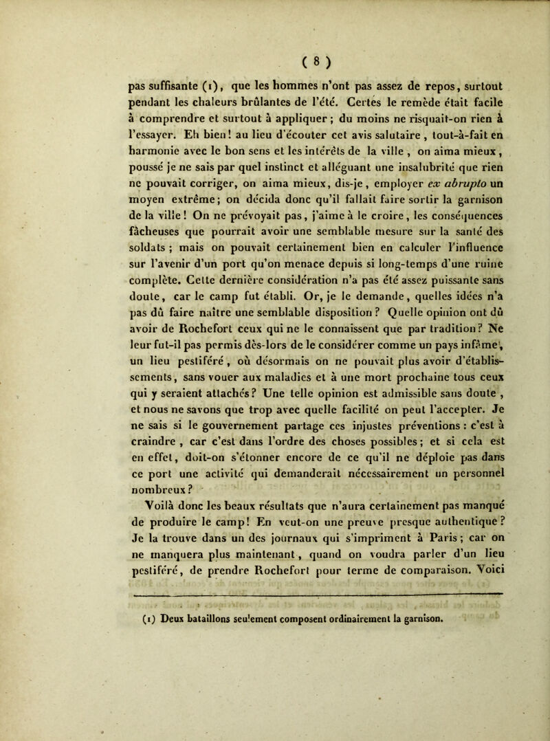 pendant les chaleurs brûlantes de l’été. Certes le remède était facile à comprendre et surtout à appliquer ; du moins ne risquait-on rien à l’essayer. Eh bien! au lieu d’écouter cet avis salutaire , tout-à-fait en harmonie avec le bon sens et les intérêts de la ville , on aima mieux , poussé je ne sais par quel instinct et alléguant une insalubrité que rien ne pouvait corriger, on aima mieux, dis-je, employer ex abrupto un moyen extrême; on décida donc qu’il fallait faire sortir la garnison de la ville! On ne prévoyait pas, j’aime à le croire, les conséquences fâcheuses que pourrait avoir une semblable mesure sur la santé des soldats ; mais on pouvait certainement bien en calculer l’influence sur l’avenir d’un port qu’on menace depuis si long-temps d’une ruine complète. Celte dernière considération n’a pas été assez puissante sans doute, car le camp fut établi. Or, je le demande, quelles idées n’a pas dû faire naître une semblable disposition ? Quelle opinion ont dû avoir de Rochefort ceux qui ne le connaissent que par tradition? Ne leur fut-il pas permis dès-lors de le considérer comme un pays infâme, un lieu pestiféré , ou désormais on ne pouvait plus avoir d’établis- sements, sans vouer aux maladies et à une mort prochaine tous ceux qui y seraient attaches? Une telle opinion est admissible sans doute , et nous ne savons que trop avec quelle facilité on peut l’accepter. Je ne sais si le gouvernement partage ces injustes préventions : c’est à craindre , car c’est dans l’ordre des choses possibles; et si cela est en effet, doit-on s’étonner encore de ce qu’il ne déploie pas dans ce port une activité qui demanderait nécessairement un personnel nombreux? Voilà donc les beaux résultats que n’aura certainement pas manqué de produire le camp! En vcut-on une preuve presque authentique? Je la trouve dans un des journaux qui s’impriment à Paris ; car on ne manquera plus maintenant, quand on voudra parler d’un lieu pestiféré, de prendre Rochefort pour terme de comparaison. Voici (i) Deux bataillons seulement composent ordinairement la garnison.