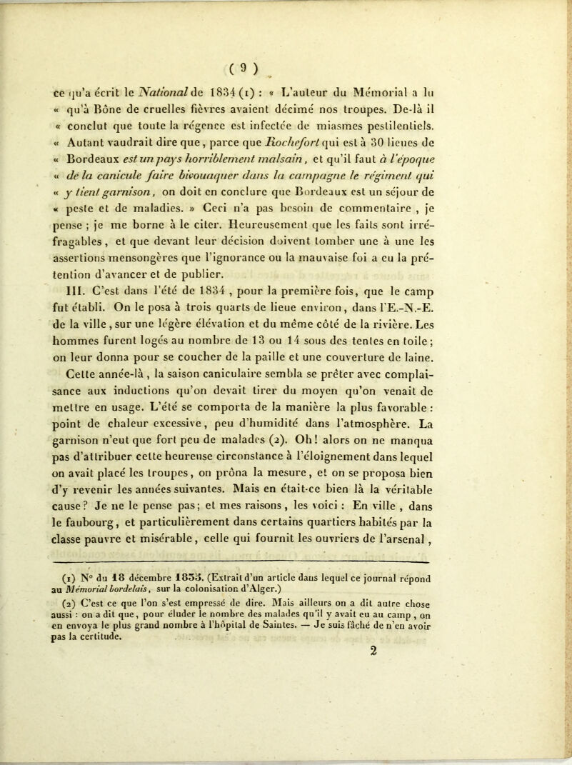 ce qu’a écrit le National de 1834 (i) : « L’auteur du Mémorial a lu « qu’à Bône de cruelles fièvres avaient décimé nos troupes. De-là il « conclut que toute la régence est infectée de miasmes pestilentiels. « Autant vaudrait dire que , parce que Rochefort qui esl à 30 lieues de « Bordeaux est un pays horriblement malsain, et qu’il faut à l’époque « dé la canicule faire bivouaquer dans la campagne le régiment qui « y tient garnison, on doit en conclure que Bordeaux est un séjour de « peste et de maladies. » Ceci n’a pas besoin de commentaire , je pense ; je me borne à le citer. Heureusement que les faits sont irré- fragables, et que devant leur décision doivent tomber une à une les assertions mensongères que l’ignorance ou la mauvaise foi a eu la pré- tention d’avancer et de publier. III. C’ est dans l’été de 1834 , pour la première fois, que le camp fut établi. On le posa à trois quarts de lieue environ , dans l’E.-N.-E. de la ville , sur une légère élévation et du meme côté de la rivière. Les hommes furent logés au nombre de 13 ou 14 sous des tentes en toile ; on leur donna pour se coucher de la paille et une couverture de laine. Celte année-là , la saison caniculaire sembla se prêter avec complai- sance aux inductions qu’on devait tirer du moyen qu’on venait de mettre en usage. L’été se comporta de la manière la plus favorable : point de chaleur excessive, peu d’humidité dans l’atmosphère. La garnison n’eut que fort peu de malades (2). Oh! alors on ne manqua pas d’attribuer celte heureuse circonstance à l’éloignement dans lequel on avait placé les troupes, on prôna la mesure, et on se proposa bien d’y revenir les années suivantes. Mais en était-ce bien là la véritable cause? Je 11e le pense pas; et mes raisons, les voici : En ville , dans le faubourg, et particulièrement dans certains quartiers habités par la classe pauvre et misérable , celle qui fournit les ouvriers de l’arsenal, (1) N° du 18 décembre 1855. (Extrait d’un article dans lequel ce journal répond au Mémorial bordelais, sur la colonisation d’Alger.) (2) C’est ce que l’on s’est empressé de dire. Mais ailleurs on a dit autre chose aussi : on a dit que, pour éluder le nombre des malades qu’il y avait eu au camp , on en envoya le plus grand nombre à l’hôpital de Saintes. — Je suis fâché de n’en avoir pas la certitude.