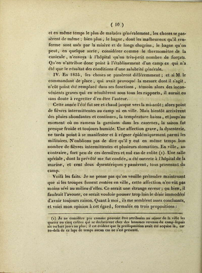 et en meme temps le plus Je malades généralement, les choses se pas- sèrent de même ; bien plus , le bagne, dont les malheureux qu’il ren- ferme sont usés par la misère et de longs chagrins, le bagne qu’on peut, en quelque sorte, considérer comme le thermomètre de la canicule , n’envoya à l’hôpital qu’un très-petit nombre de forçats. Qu’on n’attribue donc point à l’établissement d’un camp ce qui n’a été que le résultat des conditions d’une salubrité générale. IV. En 1835, les choses se passèrent différemment ; et si M. le commandant de place , qui avait provoqué la mesure dont il s’agit , n’eût point été remplacé dans ses fonctions , témoin alors des incon- vénients graves qui en résultèrent sous tous les rapports, il aurait eu sans doute à regretter d’en être l’auteur. Cette année l’été fut sec et chaud jusque vers la mi-août ; alors point de fièvres intermittentes au camp ni en ville. Mais bientôt arrivèrent des pluies abondantes et continues, la température baissa , et jusqu’au moment où on ramena la garnison dans les casernes, la saison fut presque froide et toujours humide. Une affection grave, la dysenterie, ne tarda point à se manifester et à régner épidémiquement parmi les militaires. N’oublions pas de dire qu’il y eut en même temps bon nombre de fièvres intermittentes et plusieurs stomatites. En ville , au contraire, fort peu de ces dernières et nul cas de colite (i). Une salle spéciale , dont la prévôté me fut confiée, a été ouverte à l’hôpital de la marine, et cent deux dysentériques y passèrent, tous provenant du camp. Voilà les faits. Je ne pense pas qu’on veuille prétendre maintenant que si les troupes fussent restées en ville, cette affection n’en eût pas moins sévi au milieu d’elles. Ce serait une étrange erreur; pu bien, il faudrait l’avouer, ce serait vouloir pousser trop loin le désir immodéré d’avoir toujours raison. Quant à moi, ils me semblent assez concluants, et voici mon opinion à cet égard, formulée en trois propositions : (i) Je ne considère pas comme pouvant être attribuées au séjour de la ville les quatre ou cinq coûtes qui se déclarèrent chez des hommes revenus du camp depuis six ou huit jours au plus ; il est évident que la prédisposition avait été acquise là , car au-delà de ce laps de temps aucun cas ne s’est présenté.