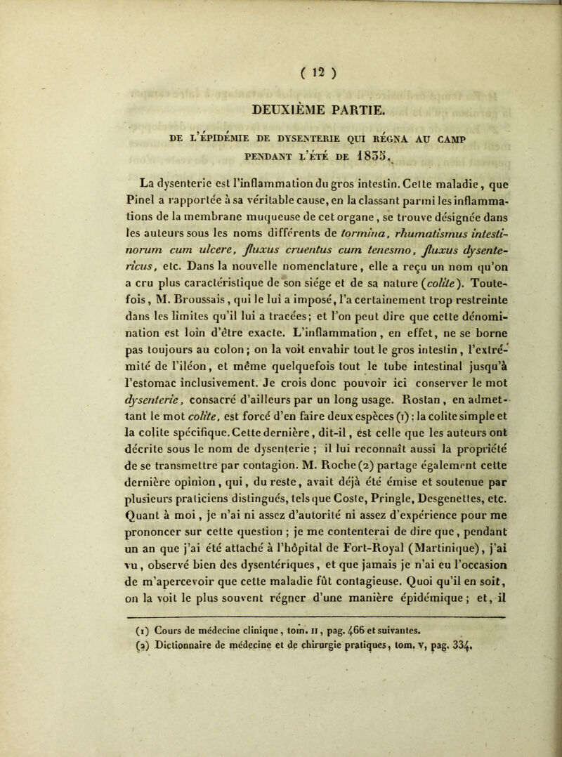 DEUXIÈME PARTIE. de l’épidémie de dysenterie qui régna au camp PENDANT L’ÉTÉ DE 1835, La dysenterie est l’inflammation du gros intestin. Celte maladie, que Pinel a rapportée à sa véritable cause, en la classant parmi les inflamma- tions de la membrane muqueuse de cet organe , se trouve désignée dans les auteurs sous les noms différents de tormina, rhumatisrnus intestin noi'um cum ulcéré, jluxus cruentus cum tencsmo, jluxus dysente- ricus, etc. Dans la nouvelle nomenclature, elle a reçu un nom qu’on a cru plus caractéristique de son siège et de sa nature (colite). Toute- fois , M. Broussais , qui le lui a imposé, l’a certainement trop restreinte dans les limites qu’il lui a tracées; et l’on peut dire que cette dénomi- nation est loin d’étre exacte. L’inflammation, en effet, ne se borne pas toujours au colon ; on la voit envahir tout le gros intestin , l’extré- mité de l’iléon, et même quelquefois tout le tube intestinal jusqu’à l’estomac inclusivement. Je crois donc pouvoir ici conserver le mot dysenterie, consacré d’ailleurs par un long usage. Rostan , en admet- tant le mot colite, est forcé d’en faire deux espèces (i) : la colite simple et la colite spécifique. Cette dernière, dit-il, est celle que les auteurs ont décrite sous le nom de dysenterie ; il lui reconnaît aussi la propriété de se transmettre par contagion. M. Roche (2) partage également cette dernière opinion, qui, du reste, avait déjà été émise et soutenue par plusieurs praticiens distingués, tels que Cosle, Pringle, Desgenettes, etc. Quant à moi, je n’ai ni assez d’autorité ni assez d’expérience pour me prononcer sur cette question ; je me contenterai de dire que, pendant un an que j’ai été attaché à l’hôpital de Fort-Royal (Martinique), j’ai vu, observé bien des dysentériques, et que jamais je n’ai eu l’occasion de m’apercevoir que cette maladie fût contagieuse. Quoi qu’il en soit, on la voit le plus souvent régner d’une manière épidémique; et, il (1) Cours de médecine clinique , torn. il, pag. 466 et suivantes. (a) Dictionnaire de médecine et de chirurgie pratiques, tom. v, pag. 334.