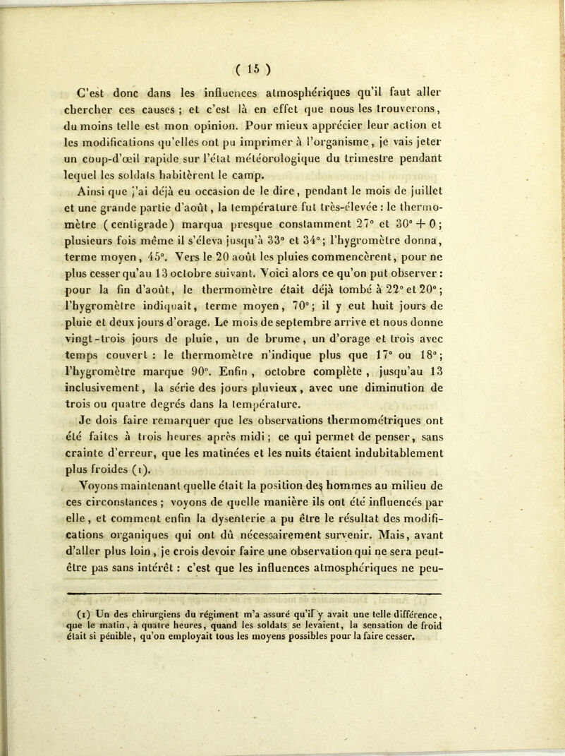 C’est donc dans les influences atmosphériques qu’il faut aller chercher ces causes; et c’est là en effet que nous les trouverons, du moins telle est mon opinion. Pour mieux apprécier leur action et les modifications qu’elles ont pu imprimer à l’organisme , je vais jeter un coup-d’œil rapide sur l’état météorologique du trimestre pendant lequel les soldais habitèrent le camp. Ainsi que j’ai déjà eu occasion de le dire, pendant le mois de juillet et une grande partie d’août, la température fut très-élevée : le thermo- mètre (centigrade) marqua presque constamment 27° et 30° + 0 ; plusieurs fois même il s’éleva jusqu’à 33° et 34°; l’hygromètre donna, terme moyen , 45°. Vers le 20 août les pluies commencèrent, pour ne plus cesser qu’au 13 octobre suivant. Voici alors ce qu’on put observer: pour la fin d’août, le thermomètre était déjà tombé à 22° et 20° ; l’hygromètre indiquait, terme moyen, 70°; il y eut huit jours de pluie et deux jours d’orage. Le mois de septembre arrive et nous donne vingt-trois jours de pluie, un de brume, un d’orage et trois avec temps couvert : le thermomètre n’indique plus que 17° ou 18°; l’hygromètre marque 90°. Enfin , octobre complète , jusqu’au 13 inclusivement, la série des jours pluvieux, avec une diminution de trois ou quatre degrés dans la température. Je dois faire remarquer que les observations thermométriques ont été faites à trois heures après midi ; ce qui permet de penser, sans crainte d’erreur, que les matinées et les nuits étaient indubitablement plus froides (i). Voyons maintenant quelle était la position de$ hommes au milieu de ces circonstances ; voyons de quelle manière ils ont été influencés par elle, et comment enfin la dysenterie a pu être le résultat des modifi- cations organiques qui ont dû nécessairement survenir. Mais, avant d’aller plus loin , je crois devoir faire une observation qui ne sera peut- être pas sans intérêt : c’est que les influences atmosphériques ne peu- (i) Un des chirurgiens du régiment m’a assuré qu’if y avait une telle différence, que le matin, à quatre heures, quand les soldats se levaient, la sensation de froid était si pénible, qu’on employait tous les moyens possibles pour la faire cesser.