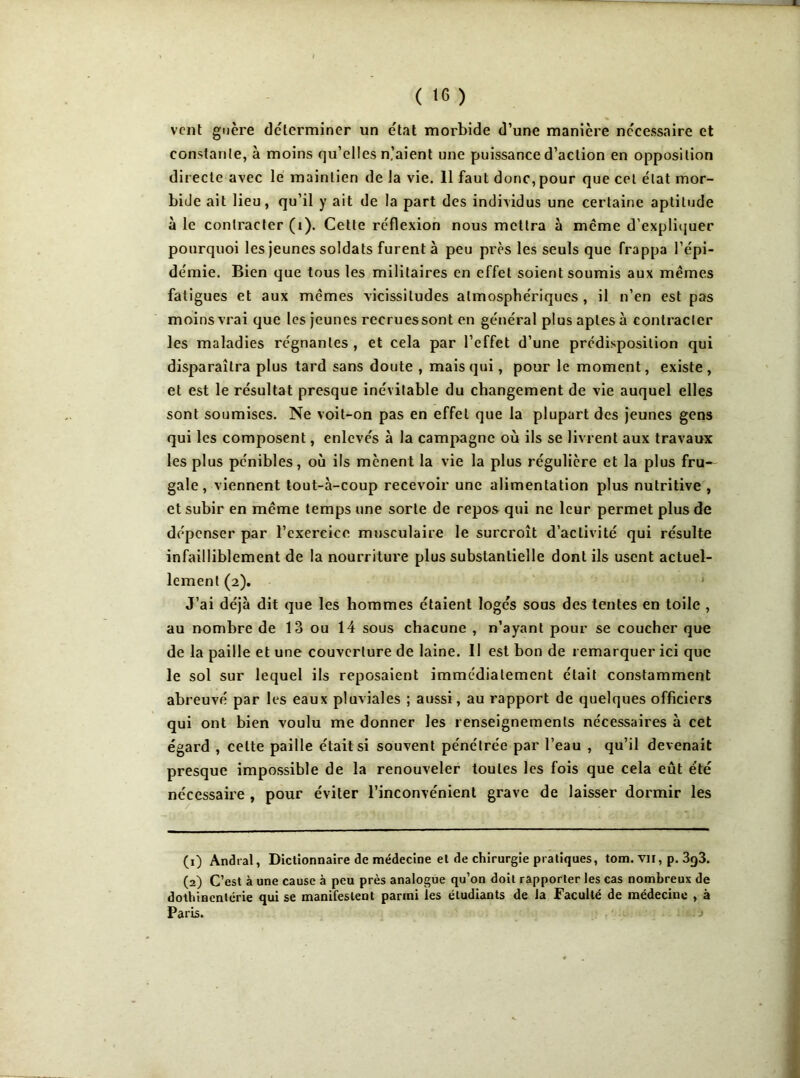 vent guère déterminer un état morbide d’une manière nécessaire et constante, à moins qu’elles n’aient une puissance d’action en opposition directe avec le maintien de la vie. 11 faut donc, pour que cet état mor- bide ait lieu, qu’il y ait de la part des individus une certaine aptitude à le contracter (i). Cette réflexion nous mettra à meme d’expliquer pourquoi les jeunes soldats furent à peu près les seuls que frappa l’épi- démie. Bien que tous les militaires en effet soient soumis aux mêmes fatigues et aux mêmes vicissitudes atmosphériques, il n’en est pas moins vrai que les jeunes recrues sont en général plus aptes à contracter les maladies régnantes , et cela par l’effet d’une prédisposition qui disparaîtra plus tard sans doute , mais qui, pour le moment, existe, et est le résultat presque inévitable du changement de vie auquel elles sont soumises. Ne voit-on pas en effet que la plupart des jeunes gens qui les composent, enlevés à la campagne où ils se livrent aux travaux les plus pénibles, où ils mènent la vie la plus régulière et la plus fru~ gale, viennent tout-à-coup recevoir une alimentation plus nutritive , et subir en même temps une sorte de repos qui ne leur permet plus de dépenser par l’exercice musculaire le surcroît d’activité qui résulte infailliblement de la nourriture plus substantielle dont ils usent actuel- lement (2). J’ai déjà dit que les hommes étaient logés sous des tentes en toile , au nombre de 13 ou 14 sous chacune , n’ayant pour se coucher que de la paille et une couverture de laine. Il est bon de remarquer ici que le sol sur lequel ils reposaient immédiatement était constamment abreuvé par les eaux pluviales ; aussi, au rapport de quelques officiers qui ont bien voulu me donner les renseignements nécessaires à cet égard , celte paille était si souvent pénétrée par l’eau , qu’il devenait presque impossible de la renouveler toutes les fois que cela eût été nécessaire , pour éviter l’inconvénient grave de laisser dormir les (1) Andral, Dictionnaire de médecine et de chirurgie pratiques, tom. vil, p. 3g3. (2) C’est à une cause à peu près analogue qu’on doit rapporter les cas nombreux de dothinentérie qui se manifestent parmi les étudiants de la Faculté de médecine , à Paris.