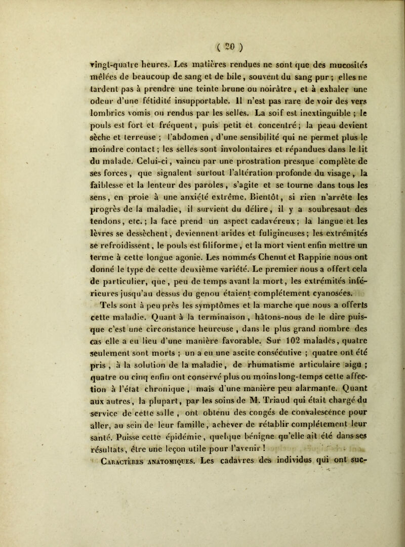 ringt-qualre heures. Les matières rendues ne sont que des mucosités mêlées de beaucoup de sang et de bile, souvent du sang pur ; elles ne tardent pas à prendre une teinte brune ou noirâtre , et à exhaler une odeur d’une fétidité insupportable. 11 n’est pas rare de voir des vers lombrics vomis ou rendus par les selles. La soif est inextinguible ; le pouls est fort et fréquent, puis petit et concentré; la peau devient sèche et terreuse ; l’abdomen , d’une sensibilité qui ne permet plus le moindre contact; les selles sont involontaires et répandues dans le lit du malade. Celui-ci, vaincu par une prostration presque complète de ses forces, que signalent surtout l’altération profonde du visage, la faiblesse et la lenteur des paroles, s’agite et se tourne dans tous les sens, en proie à une anxiété extrême. Bientôt, si rien n’arrête les progrès de la maladie, il survient du délire, il y a soubresaut des tendons, etc.; la face prend un aspect cadavéreux; la langue et les lèvres se dessèchent, deviennent arides et fuligineuses; les extrémités se refroidissent, le pouls est filiforme, et la mort vient enfin mettre un terme à cette longue agonie. Les nommés Chenutet Rappirie nous ont donné le type de cette deuxième variété. Le premier nous a offert cela de particulier, que, peu de temps avant la mort, les extrémités infé- rieures jusqu’au dessus du genou étaient complètement cyanosées. Tels sont à peu près les symptômes et la marche que nous a offerts cette maladie. Quant à la terminaison , hâtons-nous de le dire puis- que c’est une circonstance heureuse , dans le plus grand nombre des cas elle a eu lieu d’une manière favorable. Sur 102 malades, quatre seulement sont morts ; un a eu une ascite consécutive ; quatre ont été pris , à la solution de la maladie, de rhumatisme articulaire aigu ; quatre ou cinq enfin ont conservé plus ou moins long-temps cette affec- tion à l’état chronique , mais d’une manière peu alarmante. Quant aux autres, la plupart, par les soins de M. Triaud qui était chargé du service de cette salle , ont obtenu des congés de convalescence pour aller, au sein de leur famille, achever de rétablir complètement leur santé. Puisse celte épidémie, quelque bénigne qu’elle ait été dans ses résultats, être une leçon utile pour l’avenir ! Caractères anatomiques. Les cadavres des individus qui ont suc-