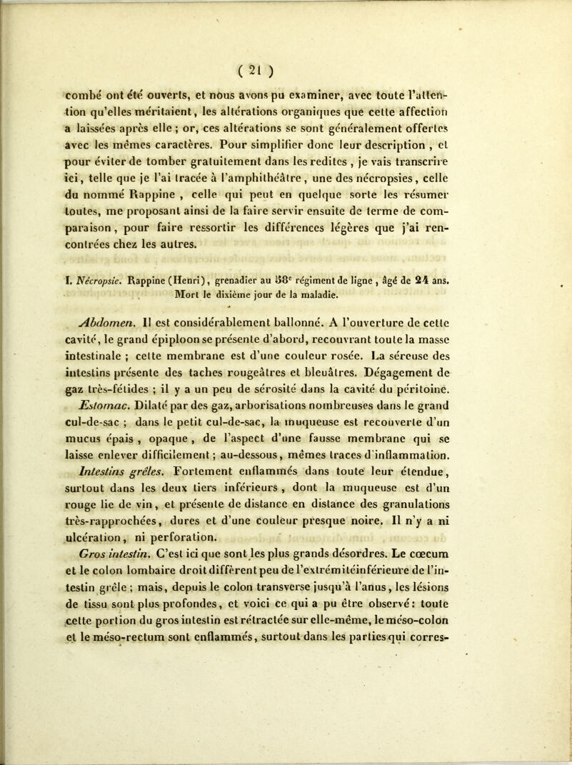 combe ont été ouverts, et nous avons pu examiner, avec toute l’atten- tion qu’elles méritaient, les altérations organiques que cette affection a laissées apres elle ; or, ces altérations se sont généralement offertes avec les mêmes caractères. Pour simplifier donc leur description , cl pour éviter de tomber gratuitement dans les redites , je vais transcrire ici, telle que je l’ai tracée à l’amphithéâtre, une des nécropsies, celle du nommé Rappine , celle qui peut en quelque sorte les résumer toutes, me proposant ainsi de la faire servir ensuite de terme de com- paraison, pour faire ressortir les différences légères que j’ai ren- contrées chez les autres. I. Nécropsic. Rappine (Henri), grenadier au 58e régiment de ligne , âgé de 24 ans. Mort le dixième jour de la maladie. Abdomen. 11 est considérablement ballonné. A l’ouverture de cette cavité, le grand épiploon se présente d’abord, recouvrant toute la masse intestinale ; cette membrane est d’une couleur rosée. La séreuse des intestins présente des taches rougeâtres et bleuâtres. Dégagement de gaz très-fétides ; il y a un peu de sérosité dans la cavité du péritoine. Estomac. Dilaté par des gaz, arborisations nombreuses dans le grand cul-de-sac ; dans le petit cul-de-sac, la muqueuse est recouverte d’un mucus épais , opaque , de l’aspect d’une fausse membrane qui se laisse enlever difficilement; au-dessous, mêmes traces d inflammation. Intestins grêles. Fortement enflammés dans toute leur étendue, surtout dans les deux tiers inférieurs , dont la muqueuse est d’un rouge lie de vin, et présente de distance en distance des granulations très-rapprochées, dures et d’une couleur presque noire. Il n’y a ni ulcération, ni perforation. Gros intestin. C’est ici que sont les plus grands désordres. Le cæcum et le colon lombaire droit diffèrent peu de l’exlrémitéinférieure de l’in- testin grêle ; mais, depuis le colon transverse jusqu’à l’anus, les lésions de tissu sont plus profondes, et voici ce qui a pu être observé: toute cette portion du gros intestin est rétractée sur elle-même, le méso-colon et le méso-rectum sont enflammés, surtout dans les partiesqui corres-