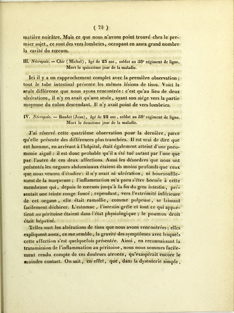 matière noirâtre. Mais ce que nous n’avons point trouvé chez le pre- mier sujet, ce sont des vers lombrics, occupant en assez grand nombre la cavité du cæcum. III. Nécropsie. —- Chir (Michel) , âgé de 25 ans , soldat au 58e régiment de ligne. Mort le quinzième jour de la maladie. Ici il y a un rapprochement complet avec la première observation ; tout le tube intestinal présente les memes lésions de tissu. Voici la seule différence que nous ayons rencontrée : c'est qu’au lieu de deux ulcérations, il n’y en avait qu’une seule, ayant son siège vers la partie moyenne du colon descendant. Il n’y avait point de vers lombrics. IV. Nécropsie. — Baudet (Jean), âgé de 22 ans , soldat au 58e régiment de ligne. Mort le douzième jour de la maladie. J’ai réservé cette quatrième observation pour la dernière, parce qu’elle présente des différences plus tranchées. Il est vrai de dire que cet homme, en arrivant à l’hôpital, était également atteint d’une pneu- monie aigue : il est donc probable qu’il a été tué autant par l’une que par l’autre de ces deux affections. Aussi les désordres que nous ont présentés les organes abdominaux étaient-ils moins profonds que ceux que nous venons d’étudier: il n’y avait ni ulcération, ni boursouftle- mentdela muqueuse ; l’inflammation m’a parus’ètre bornée à cette membrane qui, depuis le cæcum jusqu’à la fin du gros intestin , pré- sentait une teinte rouge foncé ; cependant, vers l’extrémité inférieure de cet organe, elle était ramollie, comme pulpeuse, se laissant facilement déchirer. L’estomac , l’intestin grêle et tout ce qui appar- tient au péritoine étaient dans l’état physiologique ; le poumon droit était hépatisé. Telles sont les altérations de tissu que nous avons rencontrées ; elles expliquent assez, ce me semble, la gravité des symptômes avec lesquels cette affection s’est quelquefois présentée. Ainsi , en reconnaissant la transmission de l’inflammation au péritoine, nous nous sommes facile- ment rendu compte de ces douleurs atroces, qu’exaspérait encore le moindre contact. On sait, en effet, que , dans la dysenterie simple ,