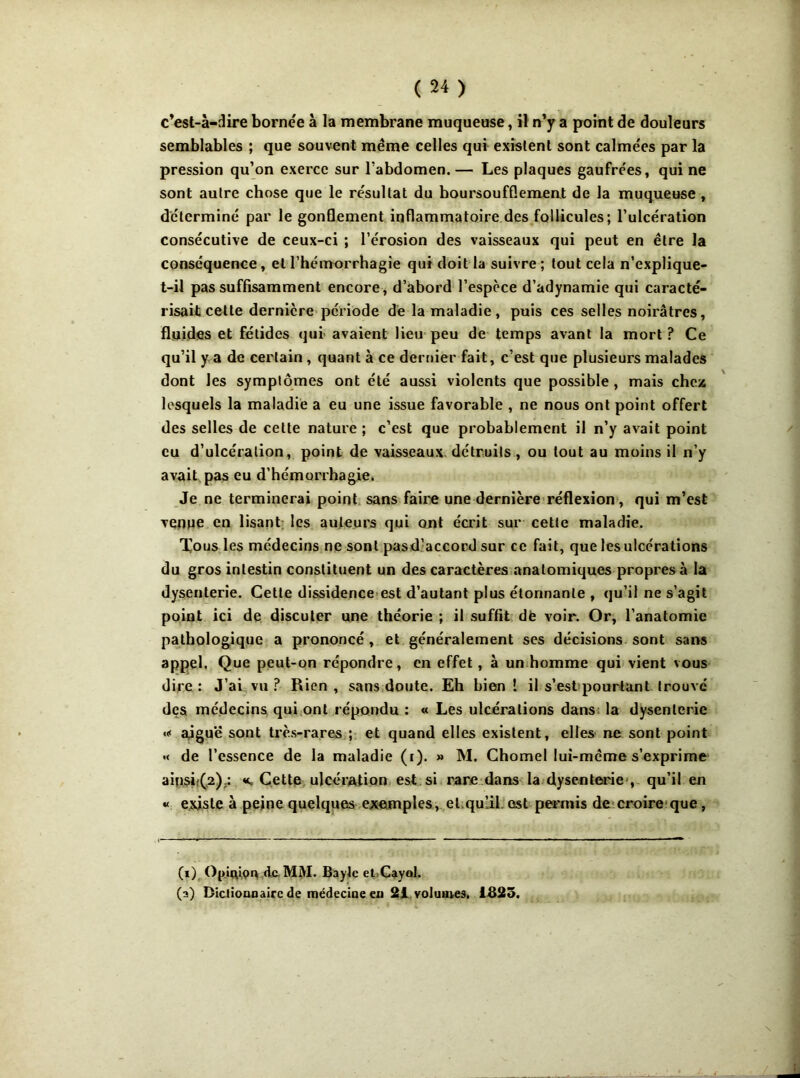 c’est-à-dire borne'e à la membrane muqueuse, il n’y a point de douleurs semblables ; que souvent même celles qui existent sont calme'es par la pression qu’on exerce sur l’abdomen. — Les plaques gaufrées, qui ne sont autre chose que le résultat du boursoufflement de la muqueuse , déterminé par le gonflement inflammatoire des follicules; l’ulcération consécutive de ceux-ci ; l’érosion des vaisseaux qui peut en être la conséquence, et l’hémorrhagie qui doit la suivre ; tout cela n’explique- t-il pas suffisamment encore, d’abord l’espèce d’adynamie qui caracté- risait cette dernière période dé la maladie, puis ces selles noirâtres, fluides et fétides qui avaient lieu peu de temps avant la mort ? Ce qu’il y a de certain , quant à ce dernier fait, c’est que plusieurs malades dont les symptômes ont été aussi violents que possible, mais chez lesquels la maladie a eu une issue favorable , ne nous ont point offert des selles de cette nature ; c’est que probablement il n’y avait point eu d’ulcération, point de vaisseaux détruits, ou tout au moins il n’y avait pas eu d’hémorrhagie. Je ne terminerai point sans faire une dernière réflexion , qui m’est venpe en lisant les auteurs qui ont écrit sur cette maladie. Tous les médecins ne sont pasd’accord sur ce fait, que les ulcérations du gros intestin constituent un des caractères anatomiques propres à la dysenterie. Cette dissidence est d’autant plus étonnante , qu’il ne s’agit point ici de discuter une théorie ; il suffit dfe voir. Or, l’anatomie pathologique a prononcé , et généralement ses décisions sont sans appel. Que peut-on répondre, en effet, à un homme qui vient vous dire: J’ai vu? Rien, sans doute. Eh bien ! il s’est pourtant trouvé des médecins qui ont répondu : « Les ulcérations dans la dysenterie <* aiguë sont très-rares ; et quand elles existent, elles ne sont point « de l’essence de la maladie (r). » M. Chomel lui-même s’exprime ainsh(,2);: «.Cette ulcération est si rare dans la dysenterie , qu’il en « existe à peine quelques exemples, et.qu’il est permis de croire que, (i) Op.Uuon de MM. Bayle et Cayol. (a) Dictionnaire de médecine en 21 volumes. 1&25.