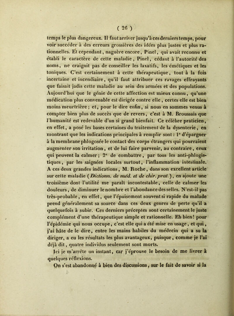 temps le plus dangereux. Il faut arriver jusqu’à cesderniers temps, pour voir succéder à des erreurs grossières des idées plus justes et plus ra- tionnelles. Et cependant, naguère encore, Pinel, qui avait reconnu et établi le caractère de cette maladie, Pinel, cédant à l’autorité des noms, ne craignit pas de conseiller les laxatifs, les émétiques et les toniques. C’est certainement à cette thérapeutique, tout à la fois incertaine et incendiaire, qu’il faut attribuer ces ravages effrayants que faisait jadis cette maladie au sein des armées et des populations. Aujourd’hui que le génie de cette affection est mieux connu, qu’une médication plus convenable est dirigée contre elle , certes elle est bien moins meurtrière ; et, pour le dire enfin, si nous en sommes venus à compter bien plus de succès que de revers, c’est à M. Broussais que l’humanité est redevable d’un si grand bienfait. Ce célèbre praticien, en effet, a posé les bases certaines du traitement de la dysenterie, en montrant que les indications principales à remplir sont : 1° d’épargner à la membrane phlogosée le contact des corps étrangers qui pourraient augmenter son irritation, et de lui faire parvenir, au contraire, ceux qui peuvent la calmer ; 2° de combattre, par tous les anti-phlogis- tiques, par les saignées locales surtout, l’inflammation intestinale. A ces deux grandes indications, M. Roche, dans son excellent article sur celte maladie ( Dictr'onn. de méd. et de chir. pral.) , en ajoute une troisième dont l’utilité me paraît incontestable, celle de calmer les douleurs, de diminuer le nombre et l’abondance desselles. N’est-il pas très-probable , en effet, que l’épuisement souvent si rapide du malade prend généralement sa source dans ces deux genres de perte qu’il a quelquefois à subir. Ces derniers préceptes sont certainement le juste complément d’une thérapeutique simple et rationnelle. Eh bien! pour l’épidémie qui nous occupe, c’est elle qui a été mise en usage, et qui, j’ai hâte de le dire, entre les mains habiles du médecin qui a su la diriger, a eu les résultats les plus avantageux, puisque, comme je l’ai déjà dit, quatre individus seulement sont morts. Ici je m'arrête un instant, car j’éprouve le besoin de me livrer à quelques réflexions. On s’est abandonné à bien des discussions, sur le fait de savoir si la