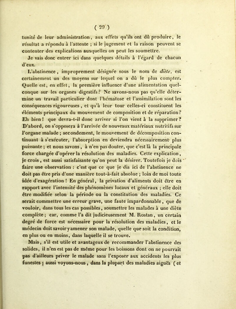 t uni té de leur administration, aux effets qu’ils ont du produire, le re'sultat a répondu à l’attente ; si le jugement et la raison peuvent se contenter des explications auxquelles on peut les soumettre. Je vais donc entrer ici dans quelques détails à l’égard de chacun d’eux. L’abstinence , improprement désignée sous le nom de diète, est certainement un des moyens sur lequel on a du le plus compter. Quelle est, en effet, la première influence d’une alimentation quel- conque sur les organes digestifs? Ne savons-nous pas qu’elle déter- mine un travail particulier dont l’hématose et l’assimilation sont les conséquences rigoureuses , et qu’à leur tour celles-ci constituent les éléments principaux du mouvement de composition et de réparation? Eh bien! que devra-t-il donc arriver si l’on vient à la supprimer? D’abord, on s’opposera à l’arrivée de nouveaux matériaux nutritifs sur l’organe malade ; secondement, le mouvement de décomposition con- tinuant à s’exécuter, l’absorption en deviendra nécessairement plus puissante ; et nous savons , à n’en pas douter, que c’est là la principale force chargée d’opérer la résolution des maladies. Celte explication, je crois , est aussi satisfaisante qu’on peut la désirer. Toutefois je dois ‘ faire une observation : c’est que ce que je dis ici de l’abstinence ne doit pas être pris d’une manière tout-à-fait absolue ; loin de moi toute idée d’exagération ! En général, la privation d’aliments doit être en rapport avec l’intensité des phénomènes locaux et généraux ; elle doit être modifiée selon la période ou la constitution des maladies. Ce serait commettre une erreur grave, une faute impardonnable, que de vouloir, dans tous les cas possibles, soumettre les malades à une diète complète; car, comme l’a dit judicieusement M. Rostan, un certain degré de force est nécessaire pour la résolution des maladies, et le médecin doit savoir y amener son malade, quelle que soit la condition, en plus ou en moins, dans laquelle il se trouve. Mais, s’il est utile et avantageux de recommander l’abstinence des solides, il n’en est pas de même pour les boissons dont on ne pourrait pas d’ailleurs priver le malade sans l’exposer aux accidents les plus funestes ; aussi voyons-nous , dans la plupart des maladies aiguës ( et