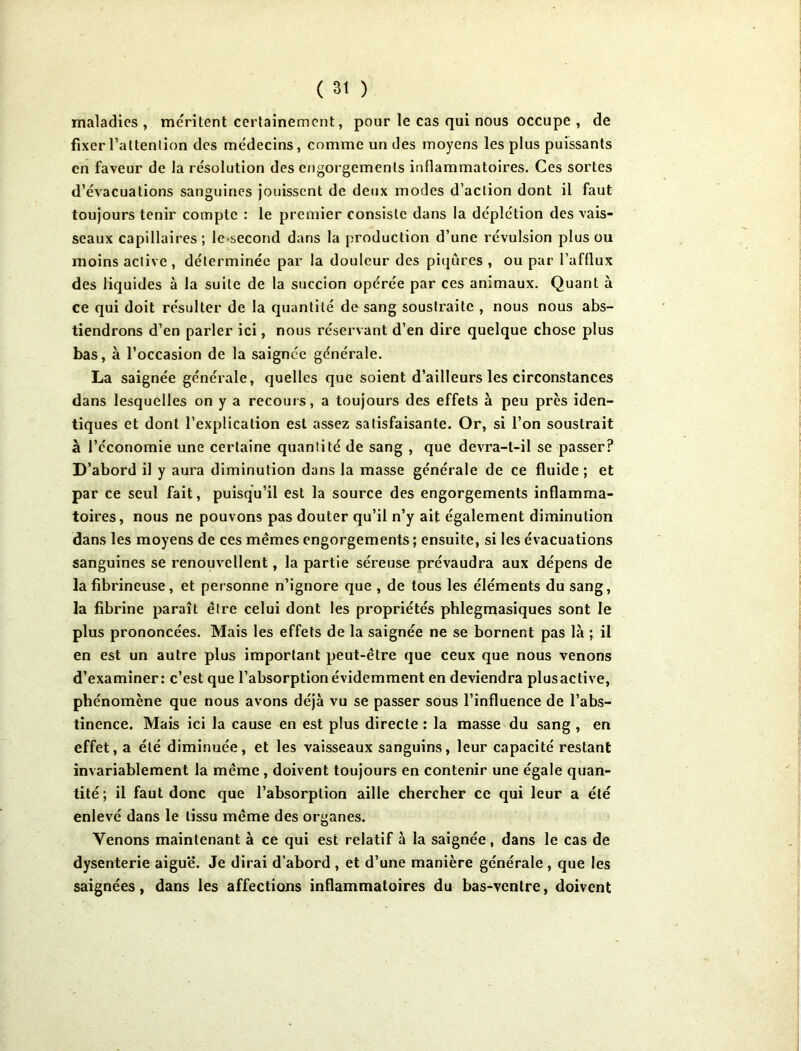 maladies , méritent certainement, pour le cas qui nous occupe , de fixer l’attention des médecins, comme un des moyens les plus puissants en faveur de la résolution des engorgements inflammatoires. Ces sortes d’évacuations sanguines jouissent de deux modes d’action dont il faut toujours tenir compte : le premier consiste dans la déplétion des vais- seaux capillaires; le second dans la production d’une révulsion plus ou moins active, déterminée par la douleur des piqûres , ou par l’afflux des liquides à la suite de la succion opérée par ces animaux. Quant à ce qui doit résulter de la quantité de sang soustraite , nous nous abs- tiendrons d’en parler ici, nous réservant d’en dire quelque chose plus bas, à l’occasion de la saignée générale. La saignée générale, quelles que soient d’ailleurs les circonstances dans lesquelles on y a recours, a toujours des effets à peu près iden- tiques et dont l’explication est assez satisfaisante. Or, si l’on soustrait à l’économie une certaine quantité de sang , que devra-t-il se passer? D’abord il y aura diminution dans la masse générale de ce fluide ; et par ce seul fait, puisqu’il est la source des engorgements inflamma- toires, nous ne pouvons pas douter qu’il n’y ait également diminution dans les moyens de ces mêmes engorgements; ensuite, si les évacuations sanguines se renouvellent, la partie séreuse prévaudra aux dépens de la fibrineuse, et personne n’ignore que , de tous les éléments du sang, la fibrine paraît être celui dont les propriétés phlegmasiques sont le plus prononcées. Mais les effets de la saignée ne se bornent pas là ; il en est un autre plus important peut-être que ceux que nous venons d’examiner: c’est que l’absorption évidemment en deviendra plusactive, phénomène que nous avons déjà vu se passer sous l’influence de l’abs- tinence. Mais ici la cause en est plus directe : la masse du sang , en effet, a été diminuée, et les vaisseaux sanguins, leur capacité restant invariablement la même , doivent toujours en contenir une égale quan- tité; il faut donc que l’absorption aille chercher ce qui leur a été enlevé dans le tissu même des organes. Venons maintenant à ce qui est relatif à la saignée, dans le cas de dysenterie aiguë. Je dirai d’abord , et d’une manière générale, que les saignées, dans les affections inflammatoires du bas-ventre, doivent