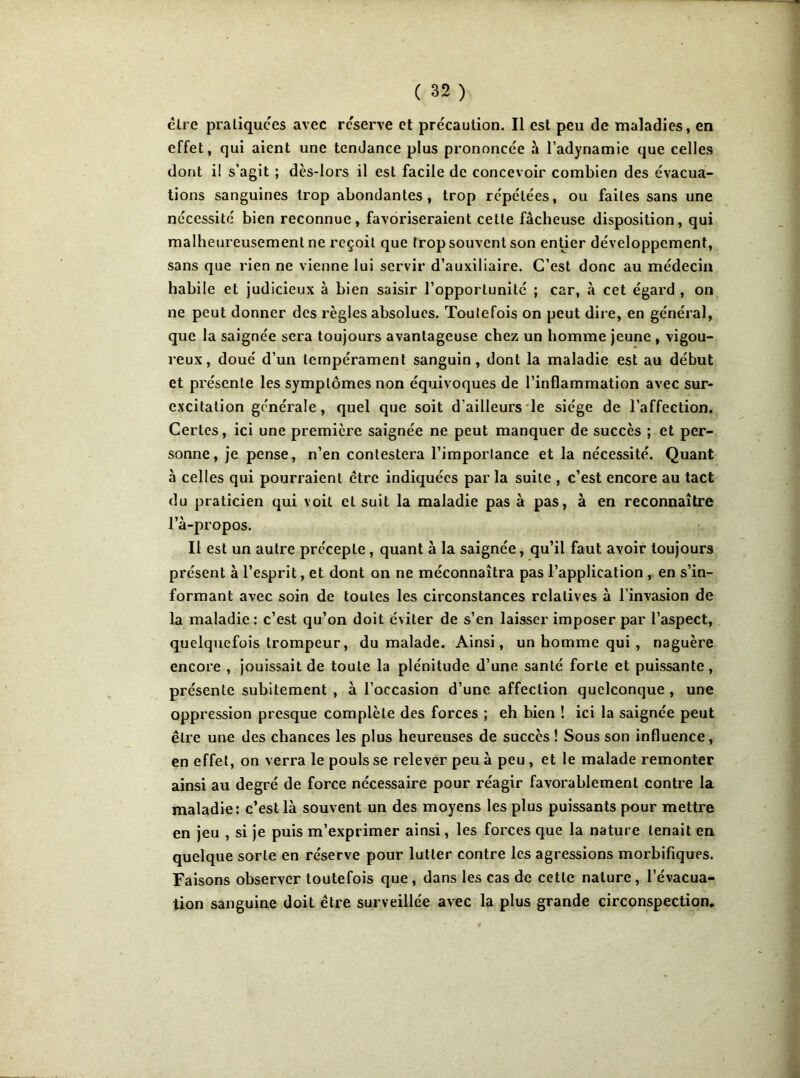 être pratiquées avec réserve et précaution. Il est peu de maladies, en effet, qui aient une tendance plus prononcée à l’adynamie que celles dont i! s’agit ; dès-lors il est facile de concevoir combien des évacua- tions sanguines trop abondantes, trop répétées, ou faites sans une nécessité bien reconnue, favoriseraient cette fâcheuse disposition, qui malheureusement ne reçoit que trop souvent son entier développement, sans que rien ne vienne lui servir d’auxiliaire. C’est donc au médecin habile et judicieux à bien saisir l’opportunité ; car, «à cet égard , on ne peut donner des règles absolues. Toutefois on peut dire, en général, que la saignée sera toujours avantageuse chez un homme jeune , vigou- reux, doué d’un tempérament sanguin, dont la maladie est au début et présente les symptômes non équivoques de l’inflammation avec sur- excitation générale, quel que soit d’ailleurs le siège de l’affection. Certes, ici une première saignée ne peut manquer de succès ; et per- sonne, je pense, n’en contestera l’importance et la nécessité. Quant à celles qui pourraient être indiquées par la suite , c’est encore au tact du praticien qui voit cl suit la maladie pas à pas, à en reconnaître Fà-propos. Il est un autre précepte , quant à la saignée, qu’il faut avoir toujours présent à l’esprit, et dont on ne méconnaîtra pas l’application , en s’in- formant avec soin de toutes les circonstances relatives à l’invasion de la maladie: c’est qu’on doit éviter de s’en laisser imposer par l’aspect, quelquefois trompeur, du malade. Ainsi, un homme qui , naguère encore , jouissait de toute la plénitude d’une santé forte et puissante, présente subitement , à l’occasion d’une affection quelconque , une oppression presque complète des forces ; eh bien ! ici la saignée peut être une des chances les plus heureuses de succès ! Sous son influence, en effet, on verra le pouls se relever peu à peu , et le malade remonter ainsi au degré de force nécessaire pour réagir favorablement contre la maladie: c’est là souvent un des moyens les plus puissants pour mettre en jeu , si je puis m’exprimer ainsi, les forces que la nature tenait en quelque sorte en réserve pour lutter contre les agressions morbifiques. Faisons observer toutefois que , dans les cas de cette nature , l’évacua- tion sanguine doit être surveillée avec la plus grande circonspection.