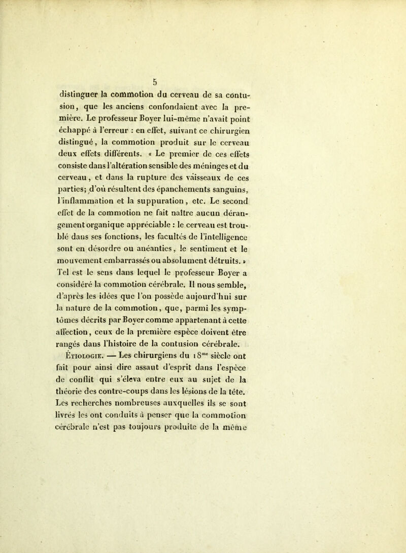 distinguer la commotion du cerveau de sa contu- sion, que les anciens confondaient avec la pre- mière. Le professeur Boyer lui-même n’avait point échappé à l’erreur : en effet, suivant ce chirurgien distingué, la commotion produit sur le cerveau deux effets différents. « Le premier de ces eftèts consiste dans l’altération sensible des méninges et du cerveau, et dans la rupture des vaisseaux de ces parties; d’où résultent des épanchements sanguins, l’inflammation et la suppuration, etc. Le second effet de la commotion ne fait naître aucun déran- gement organique appréciable : le cerveau est trou- blé dans ses fonctions, les facultés de l’intelligence sont en désordre ou anéanties, le sentiment et le mouvement embarrassés ou absolument détruits, s Tel est le sens dans lequel le professeur Boyer a considéré la commotion cérébrale. Il nous semble, d’après les idées que l’on possède aujourd’hui sur la nature de la commotion, que, parmi les symp- tômes décrits par Boyer comme appartenant à cette affection, ceux de la première espèce doivent être rangés dans l’histoire de la contusion cérébrale. Étiologie. — Les chirurgiens du i8“ siècle ont fait pour ainsi dire assaut d’esprit dans l’espèce de conflit qui s’éleva entre eux au sujet de la théorie des contre-coups dans les lésions de la tête. Les recherches nombreuses auxquelles ils se sont livrés les ont conduits à penser que la commotion cérébrale n’est pas toujours produite de la même