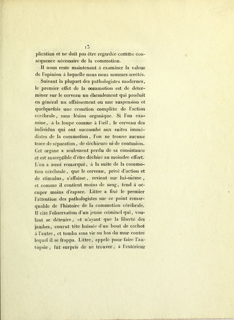 10 plication et ne doit pas être regardée comme con- séquence nécessaire de la commotion. II nous reste maintenant à examiner la valeur de l’opinion à laquelle nous nous sommes arrêtés. Suivant la plupart des pathologistes modernes, le premier effet de la commotion est de déter- miner sur le cerveau un ébranlement qui produit en général un affaissement ou une suspension et quelquefois une cessation complète de faction cérébrale, sans lésion organique. Si l’on exa- mine, à la loupe comme à l’œil, le cerveau des individus qui ont succombé aux suites immé- diates de la commotion, l’on ne trouve aucune trace de séparation , de déchirure ni de contusion. Cet organe a seulement perdu de sa consistance et est susceptible d’être déchiré au moindre effort. L’on a aussi remarqué, à la suite de la commo- tion cérébrale, que le cerveau, privé d’action et de stimulus, s’affaisse , revient sur lui-même , et comme il contient moins de sang, tend à oc- cuper moins d’espace. Littré a fixé le premier l’attention des pathologistes sur ce point remar- quable de l’histoire de la commotion cérébrale. Il cite l’observation d’un jeune criminel qui, vou- lant se détruire , et n’ayant que la liberté des jambes, courut tête baissée d’un bout de cachot à l’autre, et tomba sans vie au bas du mur contre lequel il se frappa. Littré, appelé pour faire l’au- topsie , fut surpris de ne trouver, à l’extérieur