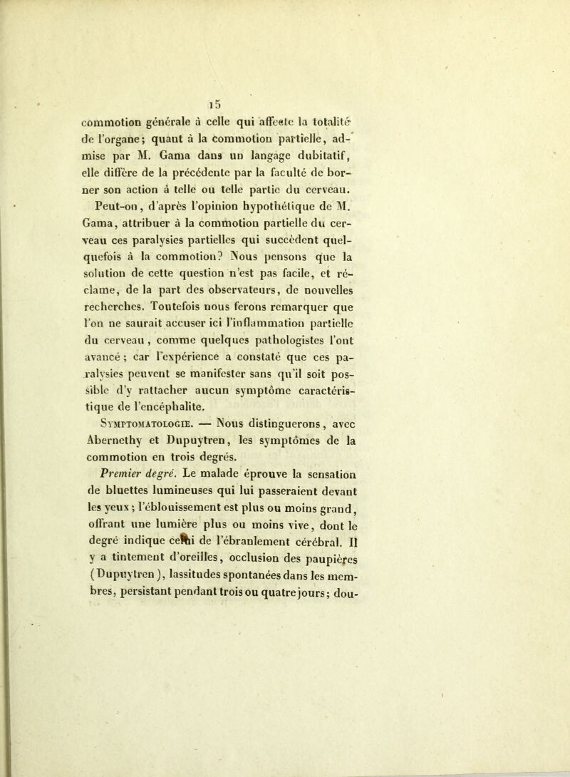 commotion générale à celle qui affeeto la totalité de l’organe; quant à la commotion partielle, ad-* mise par M. Gama dans un langage dubitatif, elle diffère de la précédente par la faculté de bor- ner son action à telle ou telle partie du cerveau. Peut-on, d’après l’opinion hypothétique de M. Gama, attribuer à la commotion partielle du cer- veau ces paralysies partielles qui succèdent quel- quefois à la commotion? Nous pensons que la solution de cette question n’est pas facile, et ré- clame, de la part des observateurs, de nouvelles recherches. Toutefois nous ferons remarquer que l’on ne saurait accuser ici l’inflammation partielle du cerveau , comme quelques pathologistes l’ont avancé ; car l’expérience a constaté que ces pa- ralysies peuvent se manifester sans qu’il soit pos- sible d’y rattacher aucun symptôme caractéris- tique de l’encéphalite. Symptomatologie. — Nous distinguerons, avec Abernethy et Dupuytren, les symptômes de la commotion en trois degrés. Premier degré. Le malade éprouve la sensation de bluettes lumineuses qui lui passeraient devant les yeux ; l’éblouissement est plus ou moins grand, offrant une lumière plus ou moins vive, dont le degré indique ce%i de l’ébranlement cérébral. Il y a tintement d’oreilles, occlusion des paupiè|>es (Dupuytren ), lassitudes spontanées dans les mem- bres, persistant pendant trois ou quatre jours; dou-