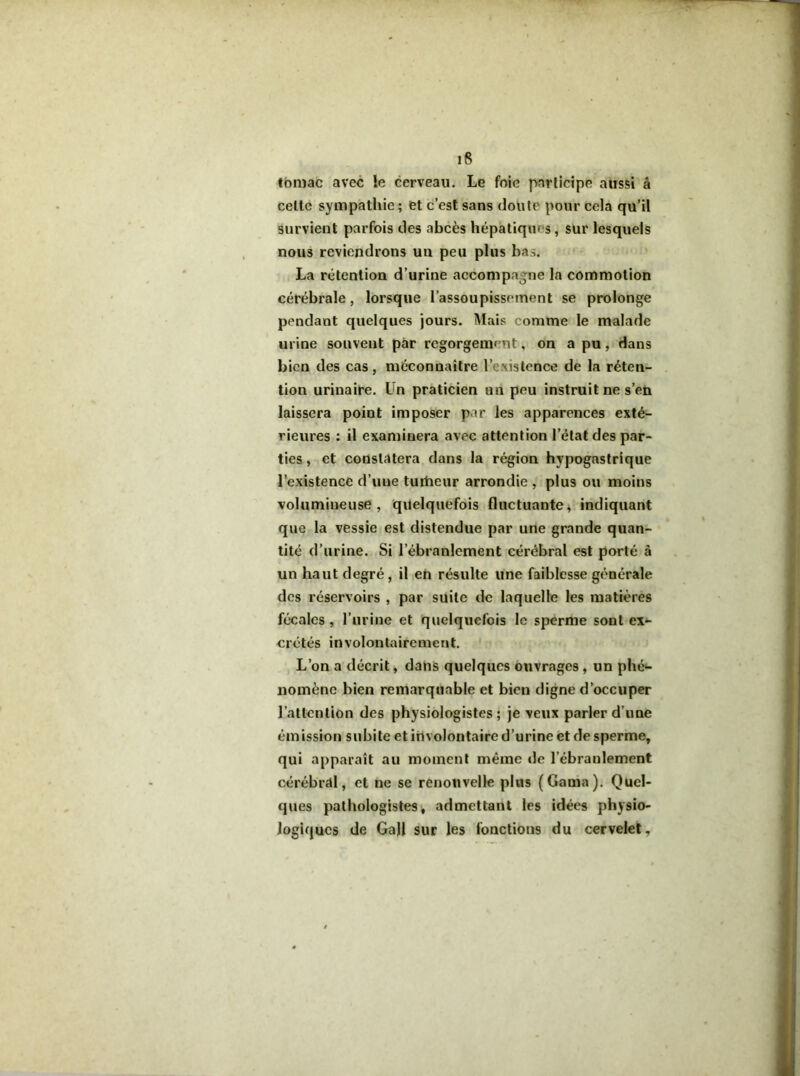 tbmac avec le cerveau. Le foie fvarlicipe aussi â celte sympathie ; et c’est sans doute pour cela qu’il survient parfois des abcès hépatiques, sur lesquels nous reviendrons un peu plus bas. La rétention d’urine accompagne la commotion cérébrale, lorsque l’assoupissement se prolonge pendant quelques jours. Mais comme le malade urine souvent par regorgemf’Ut, on a pu, dans bien des cas, méconnaître l’existence de la réten- tion urinaire. Un praticien un peu instruit ne s’en laissera point imposer par les apparences exté- rieures : il examinera avec attention l’état des par- ties , et constatera dans la région hypogastrique l’existence d’une turtieur arrondie , plus ou moins volumineuse, quelquefois fluctuante^ indiquant que la vessie est distendue par une grande quan- tité d’urine. Si l’ébranlement cérébral est porté à un haut degré, il en résulte une faiblesse générale des réservoirs , par suite de laquelle les matières fécales, l’urine et quelquefois le sperme sont ex*- orétés involontairement. L’on a’décrit, dans quelques ouvrages, un phé*- nomènc bien remarquable et bien digne d’occuper l’attention des physiologistes; je veux parler d’une émission subite et involontaire d’urine et de sperme, qui apparaît au moment même de l’ébranlement cérébral, et ne se renouvelle plus (Gama). Quel- ques pathologistes i admettant les idées physio- logiques de Ga)l sur les fonctions du cervelet.