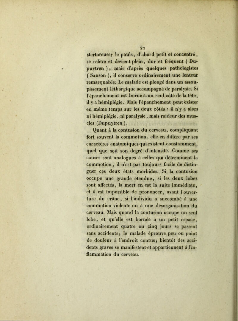 Btertoreusej le pouls, d’abord petit et concentré , se relève et devient plein, dur et fréquent ( Du- puytren ) ; mais d’après quelques pathologistes ( Sanson ), il conserve ordinairement une lenteur remarquable. Le malade est plongé dans un assou- pissement léthargique accompagné de paralysie. Si l’épanchement est borné à.un seul côté de la tête, il y a hémiplégie. Mais l’épanchement peut exister en même temps sur les deux côtés : il n’y a alors ni hémiplégie, ni paralysie, mais raideur des mus- cles (Dupuytren ). Quant à la contusion du cerveau, compliquant fort souvent la commotion, elle en diffère par ses caractères anatomiques qui existent constamment, quel que soit son degré d’intensité. Comme ses causes sont analogues à celles qui déterminent la commotion, il n’est pas toujours facile de distin- guer ces deux états morbides. Si la contusion occupe une grande étendue, si les deux lobes sont affectés, la mort en est la suite immédiate, et il est impossible de prononcer, avant l’ouver- ture du crâne, si l’individu a succombé à une commotion violente ou à une désorganisation du cerveau. Mais quand la contusion occupe un seul lobe, et qu’elle est bornée à un petit espace, ordinairement quatre ou cinq jours se passent sans accidents; le malade éprouve peu ou point de douleur à l’endroit contus; bientôt des acci- dents graves se manifestent et appartiennent à l’in- flammation du cerveau.