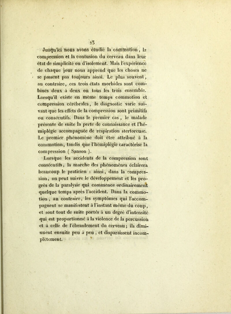 53 Jusqu’Ici nous avons étudié la commotion, la compression et la contusion du cerveau dans leur état de simplicité ou d’isolement. Mais l’expérience de chaque jour nous apprend que les choses ne se passent pas toujours ainsi. Le plus souvent, au contraire, ces trois états morbides sont com- binés deux à deux ou tous les trois ensemble. Lorsqu’il existe en même temps commotion et compression cérébrales, le diagnostic varie sui- vant que les effets de la compression sont primitifs ou consécutifs. Dans le premier cas , le malade présente de suite la perte de connaissance et l’hé- miplégie accompagnée de respiration stertoreuse. Le premier phénomène doit être attribué à la commotion, tandis que l’hémiplégie caractérise la compression ( Sanson ). Lorsque les accidents de la compression sont consécutifs, la marche dès phénomènes éclairera beaucoup le praticien : ainsi, dans la compres- sion, on peut suivre le développement et les pro- grès de la paralysie qui commence ordinairemen't quelque temps après l’accident. Dans la commo- tion , au contraire, les symptômes qui l’accom- pagnent se manifestent à l’instant même du coup, et sont tout de suite portés à un degré d’intensité qui est proportionné à la violence de la percussion et à celle de l’ébranlement du cerveau; ils dimi- nuent ensuite peu à peu , et disparaissent incom- plètement.