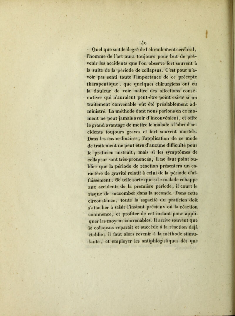 Quel que soit le degré de l’ébranlement cérébral, l’homme de l’art aura toujours pour but de pré- venir les accidents que l’on observe fort souvent à la suite de la période de collapsus. C’est pour n’a- voir pas senti toute l’importance de ce précepte thérapeutique , que quelques chirurgiens ont eu la douleur de voir naître des affections consé- cutives qui n’auraient peut-être point existé si un traitement convenable eût été préalablement ad- ministré, La méthode dont nous parlons en ce mo- ment ne peut jamais avoir d’inconvénient, et offre le grand avantage de mettre le malade à l’abri d’ac- cidents toujours graves et fort souvent mortels. Dans les cas ordinaires, l’application de ce mode de traitement ne peut être d’aucune difficulté pour le praticien instruit ; mais si les symptômes de collapsus sont très-prononcés, il ne faut point ou- blier que la période de réaction présentera un ca- ractère de gravité relatif à celui de la période d’af- faissement ; tte telle sorte que si le malade échappe aux accidents de la première période, il court le risque de succomber dans la seconde. Dans celle circonstance, toute la sagacité du praticien doit s’attacher à saisir l’instant précieux où la réaction commence, et profiter de cet instant pour appli- quer les moyens convenables. Il arrive souvent que le collapsus reparaît et succède à la réaction déjà établie : il faut alors revenir à la méthode stimu- lante , et employer les antiphlogistiques dès que