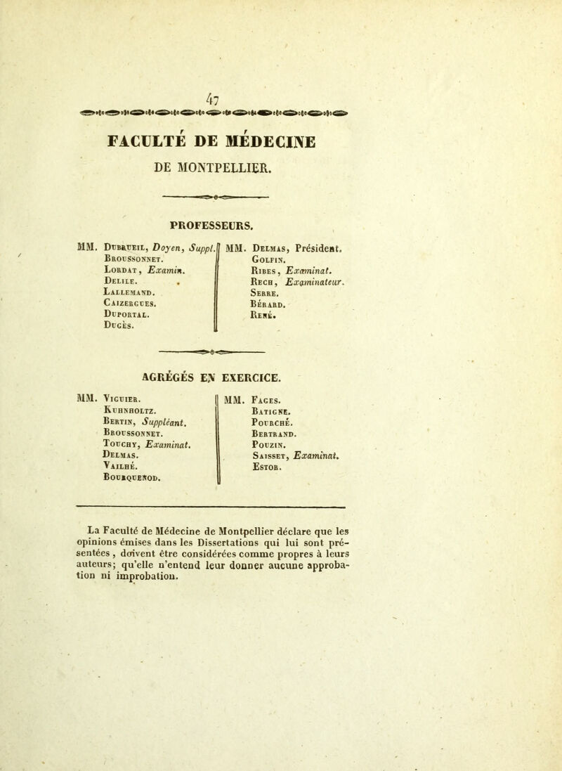 FACULTÉ DE MEDECINE DE MONTPELLIER. PROFESSEURS. MM. DtJB&TiEit, Doyen, Suppl. Brocssonnet. Lordat, Examin. Delile. Lallemand. Caizergces. Duportal. Dügès. H MM. Delmas, Présideat. Golfis. Rires, Examinai. Rech, Examinateur. Serre, Bérard. Rehé. AGRÉGÉS EN EXERCICE. MM. VlGtlER. KrHNHOLTZ. Berlin, Suppléant. Broussonnet. Todchy, Examinai, Delmas. Vailhé. BODIQtENOD. MM. Fages. B ATI G NE. PoLRCHÉ. Bertrand. PotziN. Saisset, Examinai. Estob. La Faculté de Médecine de Montpellier déclare que les opinions émises dans les Dissertations qui lui sont pré- sentées , doivent être considérées comme propres à leurs auteurs; qu’elle n’entend leur donner aucune approba- tion ni improbation.