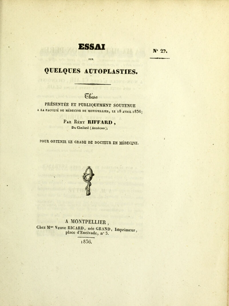 ESSAI IV* 27. QUELQUES AUTOPLASTIES. PRÉSENTÉE ET PUBLIQUEMENT SOUTENUE A LA FACULTÉ DE MEDECINE DE MONTPELLIER, LE 1 8 AVRIL 1 836; Par Rémy RIFFARD , Du Clieilard (Ardèche); TOUR OBTENIR LE GRADE DE DOCTEUR EN MÉDECINE. A MONTPELLIER , Chez M--Veuve RICARD, née GRAND, Imprimeur, place d Encivade, n° 3. 1856.