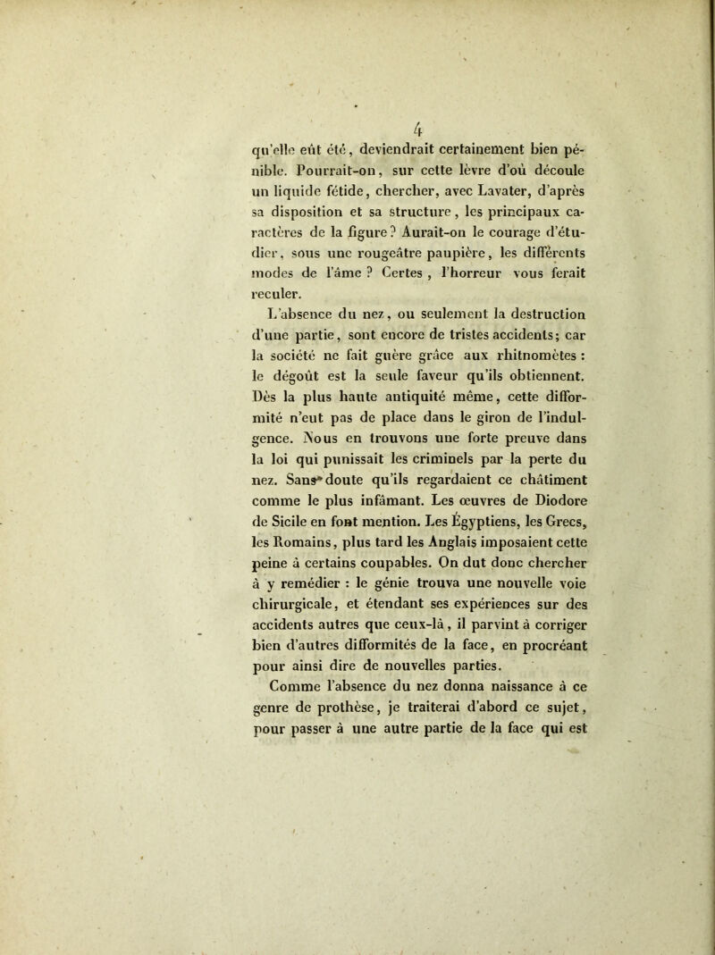 qu’elle eût été, deviendrait certainement bien pé- nible. Pourrait-on, sur cette lèvre d’où découle un liquide fétide, chercher, avec Lavater, d’après sa disposition et sa structure, les principaux ca- ractères de la figure? Aurait-on le courage d’étu- dier, sous une rougeâtre paupière, les differents modes de l’âme ? Certes , l’horreur vous ferait reculer. L’absence du nez, ou seulement la destruction d’une partie, sont encore de tristes accidents; car la société ne fait guère grâce aux rhitnomètes : le dégoût est la seule faveur qu’ils obtiennent. Dès la plus haute antiquité même, cette diffor- mité n’eut pas de place daus le giron de l’indul- gence. j\ous en trouvons une forte preuve dans la loi qui punissait les criminels par la perte du nez. Sans* doute qu’ils regardaient ce châtiment comme le plus infamant. Les œuvres de Diodore de Sicile en font mention. Les Egyptiens, les Grecs, les Piomains, plus tard les Anglais imposaient cette peine à certains coupables. On dut donc chercher à y remédier : le génie trouva une nouvelle voie chirurgicale, et étendant ses expériences sur des accidents autres que ceux-là, il parvint à corriger bien d’autres difformités de la face, en procréant pour ainsi dire de nouvelles parties. Comme l’absence du nez donna naissance à ce genre de prothèse, je traiterai d’abord ce sujet, pour passer à une autre partie de la face qui est