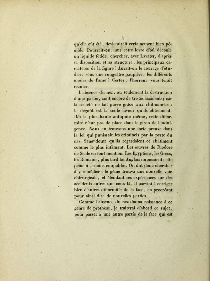 qu’elle eût été, deviendrait certainement bien pé- nible. Pourrait-on, sur cette lèvre d’où découle un liquide fétide, chercher, avec Lavater, d’après sa disposition et sa structure, les principaux ca- ractères de la figure? Aurait-on le courage d’étu- dier, sous une rougeâtre paupière, les differents modes de l’âme ? Certes , l’horreur vous ferait reculer. L’absence du nez, ou seulement la destruction d’une partie, sont encore de tristes accidents; car la société ne fait guère grâce aux rhitnomètes : le dégoût est la seule faveur qu’ils obtiennent. Dès la plus haute antiquité même, cette diffor- mité n’eut pas de place daus le giron de l’indul- gence. j\ous en trouvons une forte preuve dans la loi qui punissait les criminels par la perte du nez. Sans* doute qu’ils regardaient ce châtiment comme le plus infamant. Les œuvres de Diodore de Sicile en font mention. Les Egyptiens, les Grecs, les Piomains, plus tard les Anglais imposaient cette peine à certains coupables. On dut donc chercher à y remédier : le génie trouva une nouvelle voie chirurgicale, et étendant ses expériences sur des accidents autres que ceux-là, il parvint à corriger bien d’autres difformités de la face, en procréant pour ainsi dire de nouvelles parties. Comme l’absence du nez donna naissance à ce genre de prothèse, je traiterai d’abord ce sujet, pour passer à une autre partie de la face qui est