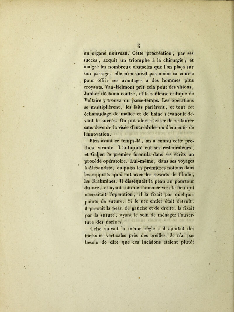 un organe nouveau. Cette procréation, par ses succès , acquit un triomphe à la chirurgie ; et malgré les nombreux obstacles que l’on plaça sur son passage, elle n’en suivit pas moins sa course pour offrir ses avantages à des hommes plus croyants. Van-Helmont prit cela pour des visions, Junker déclama contre, et la railleuse critique de Voltaire y trouva un passe-temps. Les opérations se multiplièrent, les faits parlèrent, et tout cet échafaudage de malice et de haine s’évanouit de- vant le succès. On put alors s’aviser de restaurer sans devenir la risée d’incrédules ou d’ennemis de l’innovation. Bien avant ce temps-là, on a connu cette pro* thèse vivante. L’antiquité eut ses restaurateurs , et Ga^en fe premier formula dans ses écrits un procédé opératoire. Lui-même, dans ses voyages à Alexandrie, en puisa les premières notions dans les rapports qu’il eut avec les savants de l’Inde , les Brahmines. Il disséquait la peau au pourtour du nez, et ayant soin de l’amener vers le lieu qui nécessitait l’opération , il la fixait par quelques points de suture. Si le nez entier était détruit, il prenait la peau de gauche et de droite, la fixait par la suture, ayant le soin de ménager l’ouver- ture des narines. Celse suivait la même règle : il ajoutait des incisions verticales près des oreilles. Je n’ai pas besoin de dire que ces incisions étaient plutôt