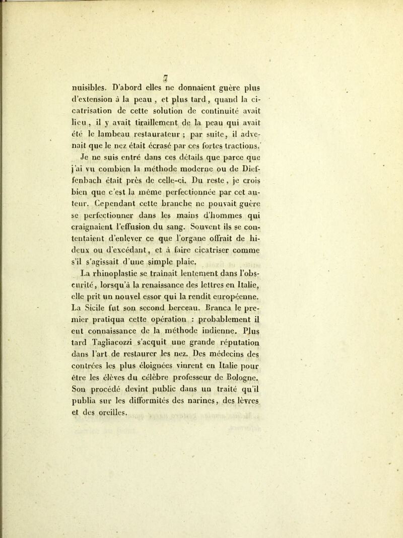 nuisibles. D’abord elles ne donnaient guère plus d’exlension à la peau , et plus tard , quand la ci- catrisation de cette solution de continuité avait lieu , il y avait tiraillement de la peau qui avait été le lambeau restaurateur; par suite, il adve- nait que le nez était écrasé par ces fortes tractions. Je ne suis entré dans ces détails que parce que j’ai vu combien la méthode moderne ou de Dief- fenbach était près de celle-ci. Du reste, je crois bien que c’est la même perfectionnée par cet au- teur. Cependant cette branche ne pouvait guère se perfectionner dans les mains d’hommes qui craignaient l’effusion du sang. Souvent ils se con- tentaient d’enlever ce que l’organe offrait de hi- deux ou d’excédant, et à faire cicatriser comme s’il s’agissait d’une simple plaie. La rhinoplastie se traînait lentement dans l’obs- curité, lorsqu’à la renaissance des lettres en Italie, elle prit un nouvel essor qui la rendit européenne. La Sicile fut son second berceau. Branca le pre- mier pratiqua cette opération : probablement il eut connaissance de la méthode indienne. Plus tard Tagliacozzi s’acquit une grande réputation dans l’art de restaurer les nez. Des médecins des contrées les plus éloignées vinrent en Italie pour être les élèves du célèbre professeur de Bologne. Son procédé devint public dans un traité qu’il publia sur les difformités des narines, des lèvres et des oreilles.